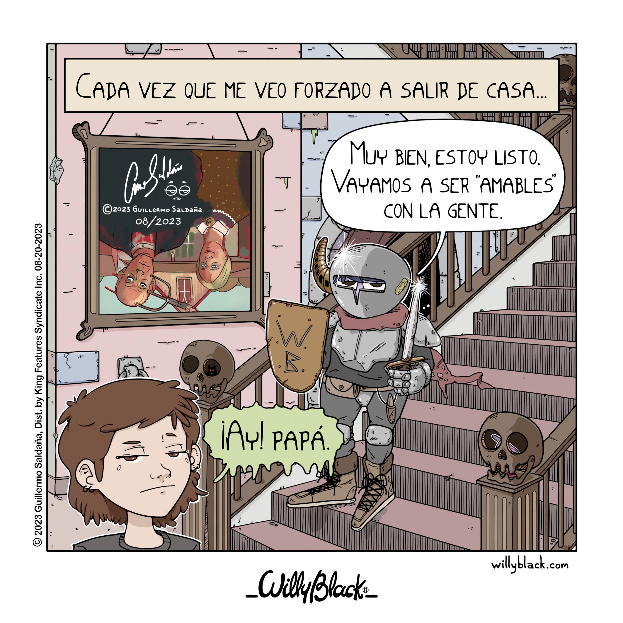 Fiction OCR: ?2023 Guillermo SaldañaDist. by King Features Syndicate Inc. 08-20-2023 1 CADA VEZ QUE ME VEO FORZADO A SALIR DE CASA.….. MUY BIENESTOY LISTO. VAYAMOS A SER "AMABLES" CON LA GENTE. ??????? 2023 GUILLERMO Saldaña 08/2023 A SM T W{ ¡AY! PAPÁ. _Willy Black_ EQ willyblack.com ?2023 Guillermo SaldañaDist . by King Features Syndicate Inc. 08-20-2023 1 CADA VEZ QUE ME VEO FORZADO A SALIR DE CASA . … .. MUY BIENESTOY LISTO . VAYAMOS A SER " AMABLES " CON LA GENTE . ??????? 2023 GUILLERMO Saldaña 08/2023 A SM T W { ¡ AY ! PAPÁ . _Willy Black_ EQ willyblack.com
