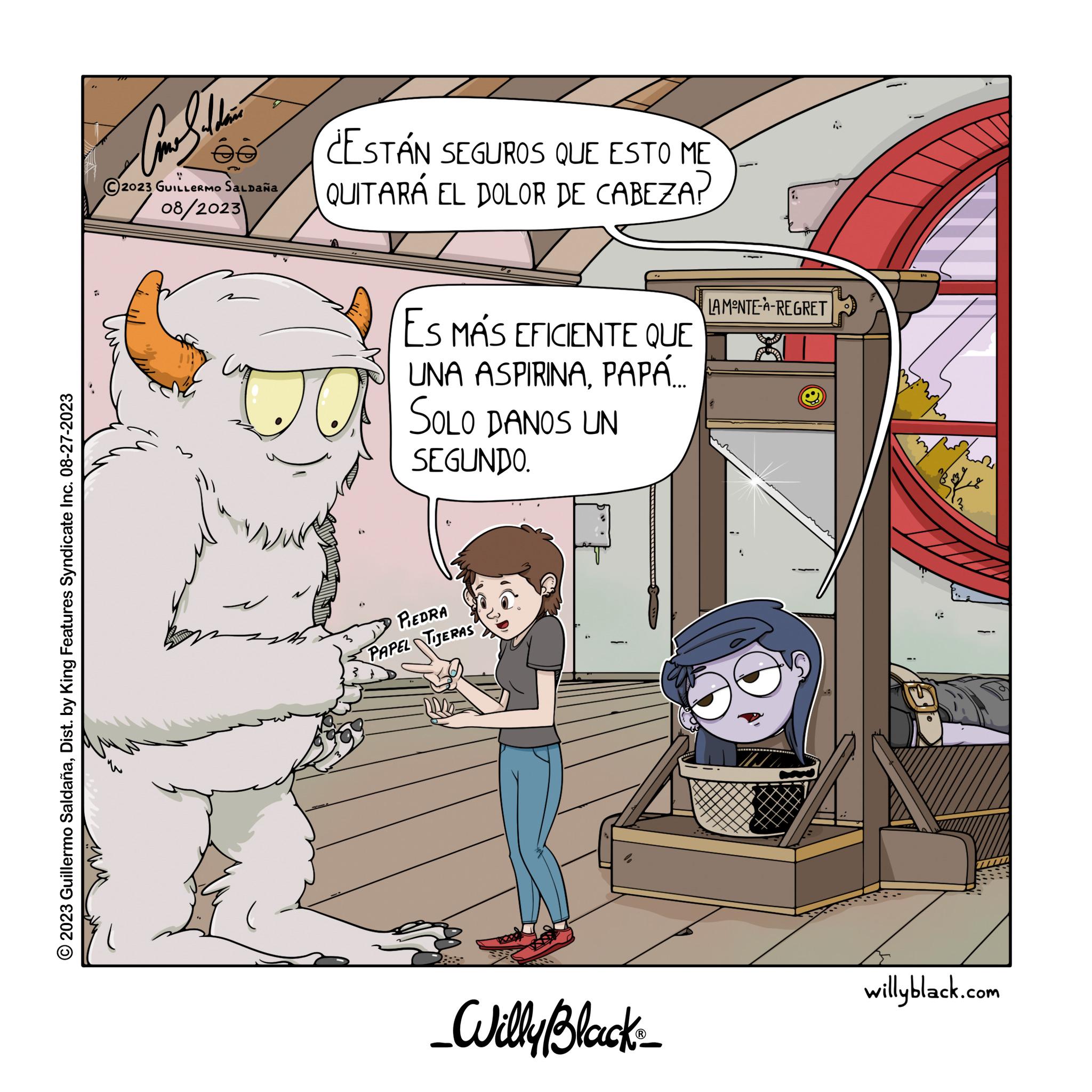 Fiction OCR: ?2023 Guillermo SaldañaDist. by King Features Syndicate Inc. 08-27-2023 ?? ?? ?? ?? ???? 2023 GUILLERMO SALDAÑA 202/08/2023 ESTÁN SEGUROS QUE ESTO ME QUITARÁ EL DOLOR DE CABEZA? ES MÁS EFICIENTE QUE UNA ASPIRINAPAPÁ.... SOLO DANOS UN SEGUNDO. PIEDRA PAPEL TIJERAS _Willy Black_ LAMONTE-A-REGRET J willyblack.com ?2023 Guillermo SaldañaDist . by King Features Syndicate Inc. 08-27-2023 ?? ?? ?? ?? ???? 2023 GUILLERMO SALDAÑA 202/08/2023 ESTÁN SEGUROS QUE ESTO ME QUITARÁ EL DOLOR DE CABEZA ? ES MÁS EFICIENTE QUE UNA ASPIRINAPAPÁ .... SOLO DANOS UN SEGUNDO . PIEDRA PAPEL TIJERAS _Willy Black_ LAMONTE - A - REGRET J willyblack.com