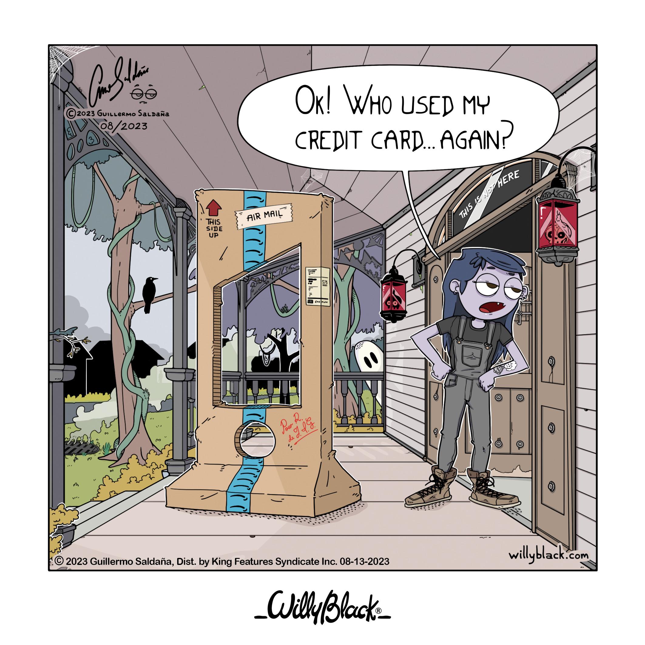 Fiction OCR: ComSelebri ée 2023 GUILLERMO SALDAÑA 08/2023 003 3 THIS SIDE UP AIR MAIL (cc J OK! WHO USED MY CREDIT CARD.... AGAIN? Pour R. FAUL J.J. G Ca 2023 Guillermo SaldañaDist. by King Features Syndicate Inc. 08-13-2023 _Willy Black_ THIS IS NOT HERE ?O willyblack.com ComSelebri ée 2023 GUILLERMO SALDAÑA 08/2023 003 3 THIS SIDE UP AIR MAIL ( cc J OK ! WHO USED MY CREDIT CARD .... AGAIN ? Pour R. FAUL J.J. G Ca 2023 Guillermo SaldañaDist . by King Features Syndicate Inc. 08-13-2023 _Willy Black_ THIS IS NOT HERE ?O willyblack.com