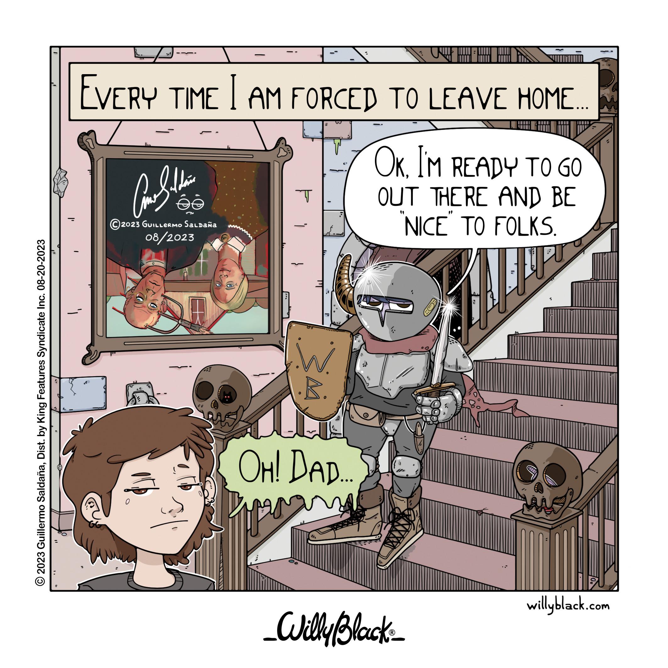Publication OCR: ?2023 Guillermo SaldañaDist. by King Features Syndicate Inc. 08-20-2023 - EVERY TIME I AM FORCED TO LEAVE HOME.... OKI'M READY TO GO OUT THERE AND BE NICE TO FOLKS. ??????? 2023 GUILLERMO Saldaña 08/2023 A INB T .R. OH! DAD. _Willy Black_ EQ willyblack.com ?2023 Guillermo SaldañaDist . by King Features Syndicate Inc. 08-20-2023 - EVERY TIME I AM FORCED TO LEAVE HOME .... OKI'M READY TO GO OUT THERE AND BE NICE TO FOLKS . ??????? 2023 GUILLERMO Saldaña 08/2023 A INB T .R . OH ! DAD . _Willy Black_ EQ willyblack.com