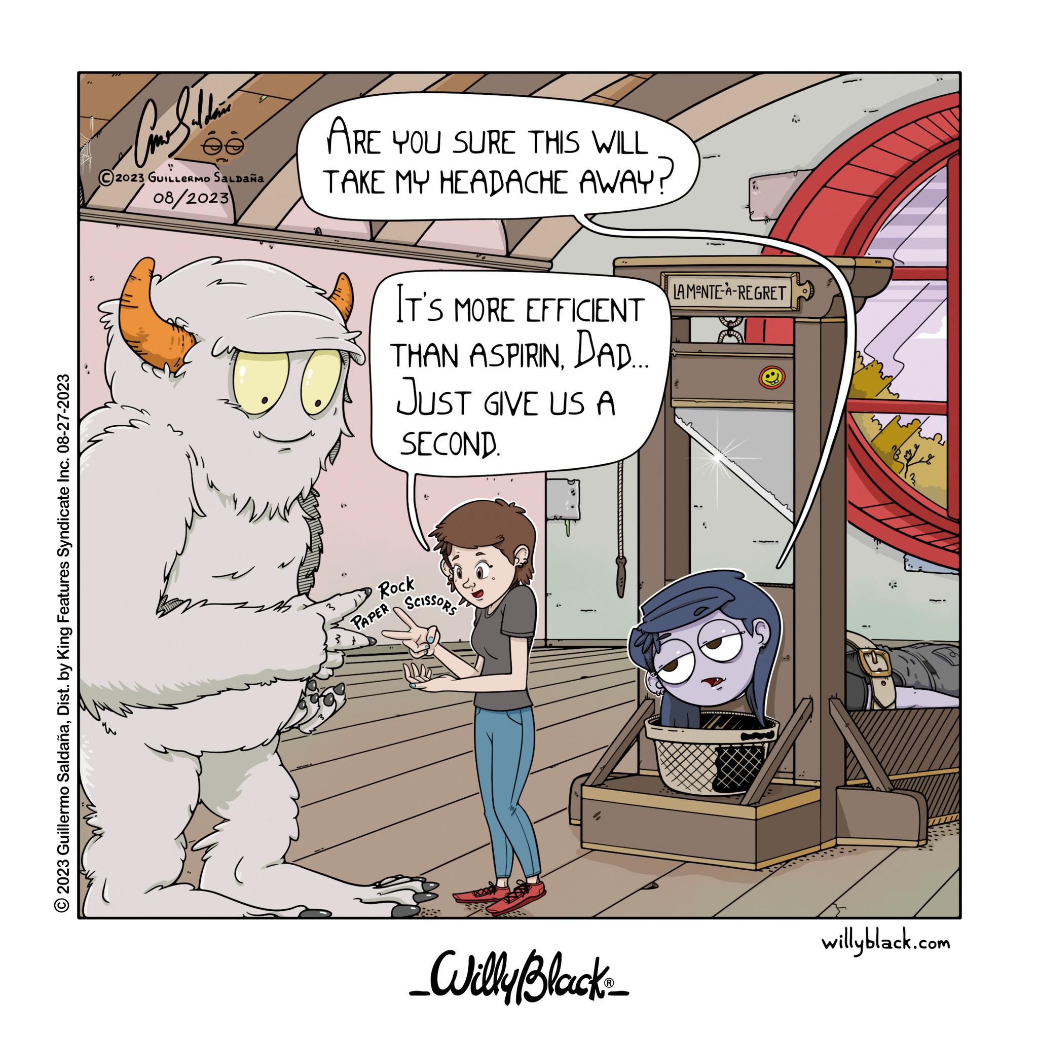 Fiction OCR: ?2023 Guillermo SaldañaDist. by King Features Syndicate Inc. 08-27-2023 ?? Com Sala 2023 GUILLERMO SALDAÑA 202/08/2023 ARE YOU SURE THIS WILL TAKE MY HEADACHE AWAY? IT'S MORE EFFICIENT THAN ASPIRINDAD.... JUST GIVE US A SECOND. Rock PAPER SCISSORS _Willy Black_ LAMONTE-A-REGRET J willyblack.com ?2023 Guillermo SaldañaDist . by King Features Syndicate Inc. 08-27-2023 ?? Com Sala 2023 GUILLERMO SALDAÑA 202/08/2023 ARE YOU SURE THIS WILL TAKE MY HEADACHE AWAY ? IT'S MORE EFFICIENT THAN ASPIRINDAD .... JUST GIVE US A SECOND . Rock PAPER SCISSORS _Willy Black_ LAMONTE - A - REGRET J willyblack.com