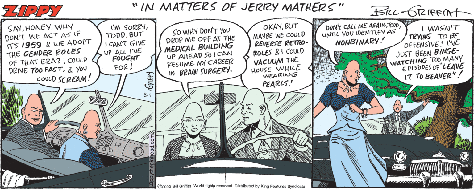 Illustration OCR: ZIPPY SAYWHY DON'T WE ACT AS IF IT'S 1959 & WE ADOPT THE GENDER ROLES OF THAT ERA? | COULD DRIVE TOO FAST& YOU COULD SCREAM! 40 "IN MATTERS OF JERRY MATHERS" I'M SORRYBUT I CAN'T GIVE UP ALL I'VE FOUGHT FOR! GRIFFY 8.1 Zippythepinhead.com SO WHY DON'T YOU DROP ME OFF AT THE MEDICAL BUILDING up AHEAD 50I CAN RESUME MY CAREER IN BRAIN SURGERY. OKAYBUT MAYBE WE COULD REVERSE RETRO- ROLES & I COULD VACUUM THE HOUSE WHILE WEARING PEARLS! ?2023 Bill Griffith. World rights reserved. Distributed by King Features Syndicate BILL- GRIFFInt DON'T CALL ME AGAINUNTIL YOU IDENTIFY AS NONBINARY! I WASN'T TRYING TO BE OFFENSIVE! I'VE JUST BEEN BINGE- WATCHING TOO MANY EPISODES OF LEAVE IT TO BEAVER"! .4 L ZIPPY SAYWHY DON'T WE ACT AS IF IT'S 1959 & WE ADOPT THE GENDER ROLES OF THAT ERA ? | COULD DRIVE TOO FAST& YOU COULD SCREAM ! 40 " IN MATTERS OF JERRY MATHERS " I'M SORRYBUT I CAN'T GIVE UP ALL I'VE FOUGHT FOR ! GRIFFY 8.1 Zippythepinhead.com SO WHY DON'T YOU DROP ME OFF AT THE MEDICAL BUILDING up AHEAD 50I CAN RESUME MY CAREER IN BRAIN SURGERY . OKAYBUT MAYBE WE COULD REVERSE RETRO ROLES & I COULD VACUUM THE HOUSE WHILE WEARING PEARLS ! ?2023 Bill Griffith . World rights reserved . Distributed by King Features Syndicate BILL- GRIFFInt DON'T CALL ME AGAINUNTIL YOU IDENTIFY AS NONBINARY ! I WASN'T TRYING TO BE OFFENSIVE ! I'VE JUST BEEN BINGE WATCHING TOO MANY EPISODES OF LEAVE IT TO BEAVER " ! .4 L