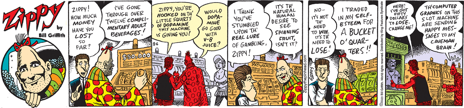 Illustration OCR: Zippy by Bill Griffith ZIPPY! HOW MUCH MONEY HAVE YOU LOST 50 FAR? 'VE GONE THROUGH OVER TWELVE COMPLI- MENTARY ADULT BEVERAGES! $50000 225.5 ZIPPYYOU'RE HOOKED ON TH LITTLE SQUIRTS OF DOPAMINE THIS MACHINE IS GIVING YOU? 8.6 8000 WOULD DOPA- MINE GO GOOD WITH V-8 JUICE? I THINK YOU'VE STUMBLED UPON "TH' REAL LURE OF GAMBLINGZIPPY! IT'S TH' NATURAL HUMAN DESIRE TO SEE SPINNING FRUITISN'T IT? 50000 NO.- IT'S NOT TH' NEED TO WIN. IT'S TH' NEED TO LOSE! Zippythepinhead.com GRIFFY ?! I TRADED IN MY SELF- ESTEEM FOR A BUCKET O'QUAR- TERS!! ?2023 Bill Griffith. World rights reserved. Distributed by King Features Syndicate HERE! I'VE GOT FIFTY DOLLARS TO LOSE. CHANGE ME! CHANGE 22 TH'COMPUTER GRAPHICS ON THIS SLOT MACHINE ARE SENDING HAPPY MES- SAGES TO MY CAVEMAN BRAIN ! STS 3000 Jonge N WIN Zippy by Bill Griffith ZIPPY ! HOW MUCH MONEY HAVE YOU LOST 50 FAR ? ' VE GONE THROUGH OVER TWELVE COMPLI MENTARY ADULT BEVERAGES ! $ 50000 225.5 ZIPPYYOU'RE HOOKED ON TH LITTLE SQUIRTS OF DOPAMINE THIS MACHINE IS GIVING YOU ? 8.6 8000 WOULD DOPA MINE GO GOOD WITH V - 8 JUICE ? I THINK YOU'VE STUMBLED UPON " TH ' REAL LURE OF GAMBLINGZIPPY ! IT'S TH ' NATURAL HUMAN DESIRE TO SEE SPINNING FRUITISN'T IT ? 50000 NO. IT'S NOT TH ' NEED TO WIN . IT'S TH ' NEED TO LOSE ! Zippythepinhead.com GRIFFY ? ! I TRADED IN MY SELF ESTEEM FOR A BUCKET O'QUAR TERS !! ?2023 Bill Griffith . World rights reserved . Distributed by King Features Syndicate HERE ! I'VE GOT FIFTY DOLLARS TO LOSE . CHANGE ME ! CHANGE 22 TH'COMPUTER GRAPHICS ON THIS SLOT MACHINE ARE SENDING HAPPY MES SAGES TO MY CAVEMAN BRAIN ! STS 3000 Jonge N WIN