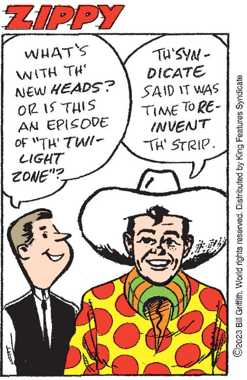 Organism OCR: ZIPPY WHAT'S WITH TH' NEW HEADS? OR IS THIS AN EPISODE OF "TH' TWI- LIGHT ZONE"? TH'SYN- DICATE SAID IT WAS TIME TO RE- INVENT TH' STRIP. www ANA ?2023 Bill Griffith. World rights reserved. Distributed by King Features Syndicate ZIPPY WHAT'S WITH TH ' NEW HEADS ? OR IS THIS AN EPISODE OF " TH ' TWI LIGHT ZONE " ? TH'SYN DICATE SAID IT WAS TIME TO RE INVENT TH ' STRIP . www ANA ?2023 Bill Griffith . World rights reserved . Distributed by King Features Syndicate