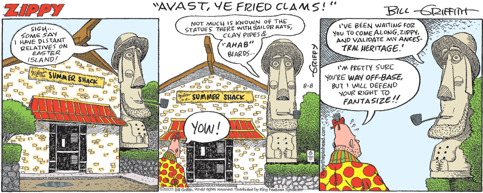 Pattern OCR: ZIPPY SIGH... SOME SAY I HAVE DISTANT RELATIVES ON F EASTER ISLAND! yo I to the SUMMER SHACK thathull C 6 2 C ????? "AVASTYE FRIED CLAMS!" NOT MUCH IS KNOWN OF THE STATUES THERE WITH SAILOR HATSCLAY PIPES & "AHAB" BEARDS.... M Dycom SUMMER SHACK to the LI D Maha ?????? ??? YOU! D ACTRESS ?2023 Bill GriffithWorld rights reserved. Distributed by King Features Syndicate GRIFFY 8-8 BILL-GRIFFITH zippythepinhead.com I'VE BEEN WAITING FOR You TO COME ALONGAND VALIDATE MY ANCES- TRAL HERITAGE." I'M PRETTY SURE YOU'RE WAY OFF-BASEBUT I WILL DEFEND YOUR RIGHT TO FANTASIZE!! ZIPPY SIGH ... SOME SAY I HAVE DISTANT RELATIVES ON F EASTER ISLAND ! yo I to the SUMMER SHACK thathull C 6 2 C ????? " AVASTYE FRIED CLAMS ! " NOT MUCH IS KNOWN OF THE STATUES THERE WITH SAILOR HATSCLAY PIPES & " AHAB " BEARDS .... M Dycom SUMMER SHACK to the LI D Maha ?????? ??? YOU ! D ACTRESS ?2023 Bill GriffithWorld rights reserved . Distributed by King Features Syndicate GRIFFY 8-8 BILL - GRIFFITH zippythepinhead.com I'VE BEEN WAITING FOR You TO COME ALONGAND VALIDATE MY ANCES TRAL HERITAGE . " I'M PRETTY SURE YOU'RE WAY OFF - BASEBUT I WILL DEFEND YOUR RIGHT TO FANTASIZE !!