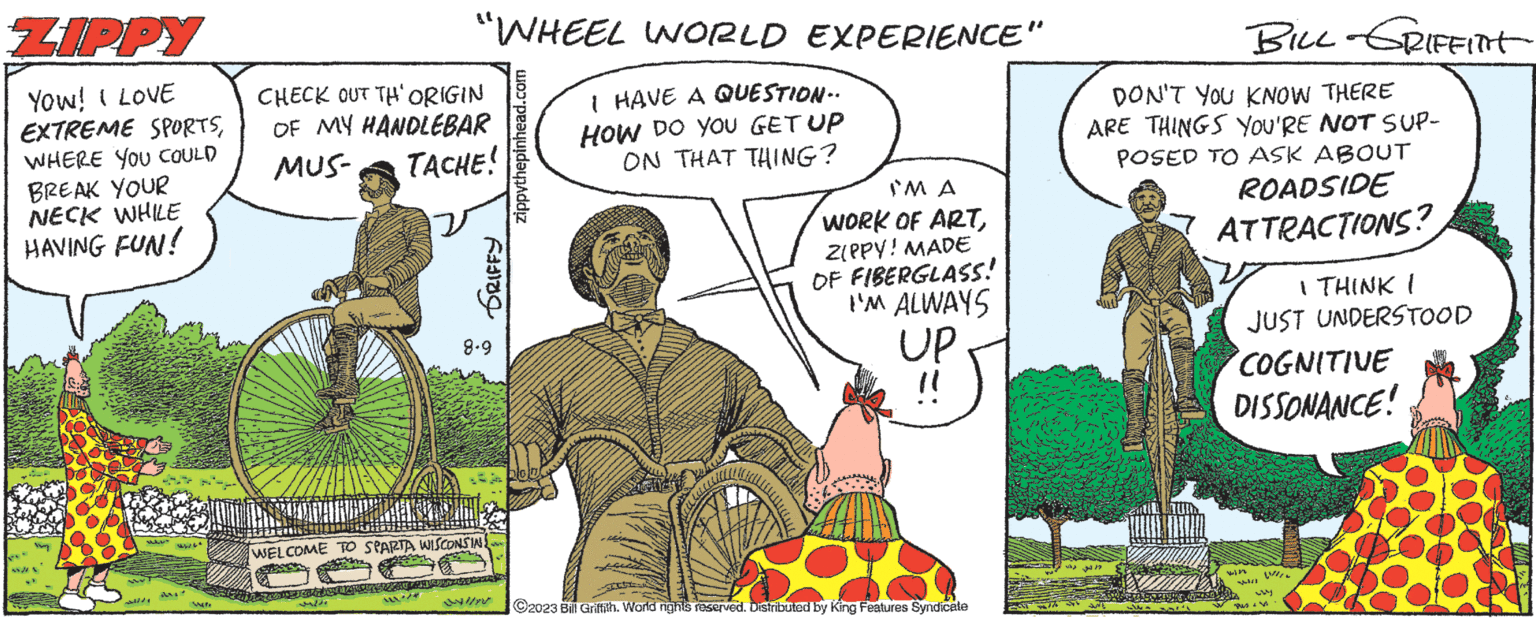 Comic book OCR: ZIPPY YOW! I LOVE EXTREME SPORTSWHERE YOU COULD BREAK YOUR NECK WHILE HAVING FUN! B 553/52447 S MAL Wife "WHEEL WORLD EXPERIENCE" I HAVE A QUESTION.. HOW DO YOU GET UP ON THAT THING? CHECK OUT TH' ORIGIN OF MY HANDLEBAR MUS- TACHE! 12/ GRIFFY 8.9 WELCOME TO SPARTA WISCONSIN 24/1/2 zippythepinhead.com IM A WORK OF ARTZIPPY! MADE OF FIBERGLASS! I'M ALWAYS UP "1 ?2023 Bill Griffith. World nights reserved. Distributed by King Features Syndicate BILL GRIFFINT DON'T YOU KNOW THERE ARE THINGS YOU'RE NOT SUP- POSED TO ASK ABOUT ROADSIDE ATTRACTIONS? I THINK I JUST UNDERSTOOD COGNITIVE DISSONANCE! win ???? Pus WHEN ZIPPY YOW ! I LOVE EXTREME SPORTSWHERE YOU COULD BREAK YOUR NECK WHILE HAVING FUN ! B 553 / 52447 S MAL Wife " WHEEL WORLD EXPERIENCE " I HAVE A QUESTION .. HOW DO YOU GET UP ON THAT THING ? CHECK OUT TH ' ORIGIN OF MY HANDLEBAR MUS- TACHE ! 12 / GRIFFY 8.9 WELCOME TO SPARTA WISCONSIN 24/1/2 zippythepinhead.com IM A WORK OF ARTZIPPY ! MADE OF FIBERGLASS ! I'M ALWAYS UP " 1 ?2023 Bill Griffith . World nights reserved . Distributed by King Features Syndicate BILL GRIFFINT DON'T YOU KNOW THERE ARE THINGS YOU'RE NOT SUP POSED TO ASK ABOUT ROADSIDE ATTRACTIONS ? I THINK I JUST UNDERSTOOD COGNITIVE DISSONANCE ! win ???? Pus WHEN