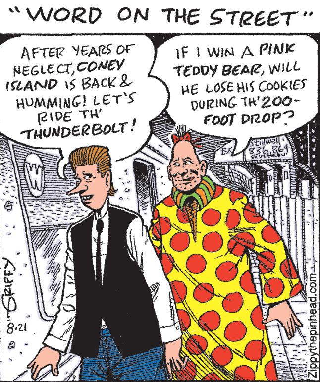 Publication OCR: WORD ON THE STREET AFTER YEARS OF NEGLECTCONEY ISLAND IS BACK & HUMMING! LET'S RIDE TH' IF I WIN A PINK TEDDY BEARWILL HE LOSE HIS COOKIES DURING TH'200- FOOT DROP? THUNDERBOLT! SRIFFY 8.21 205 - 17 ** 27 ww www TIP S www 2 www. www www www EX Stillwell 336 364 Zippythepinhead.com. WORD ON THE STREET AFTER YEARS OF NEGLECTCONEY ISLAND IS BACK & HUMMING ! LET'S RIDE TH ' IF I WIN A PINK TEDDY BEARWILL HE LOSE HIS COOKIES DURING TH'200 FOOT DROP ? THUNDERBOLT ! SRIFFY 8.21 205 - 17 ** 27 ww www TIP S www 2 www . www www www EX Stillwell 336 364 Zippythepinhead.com .