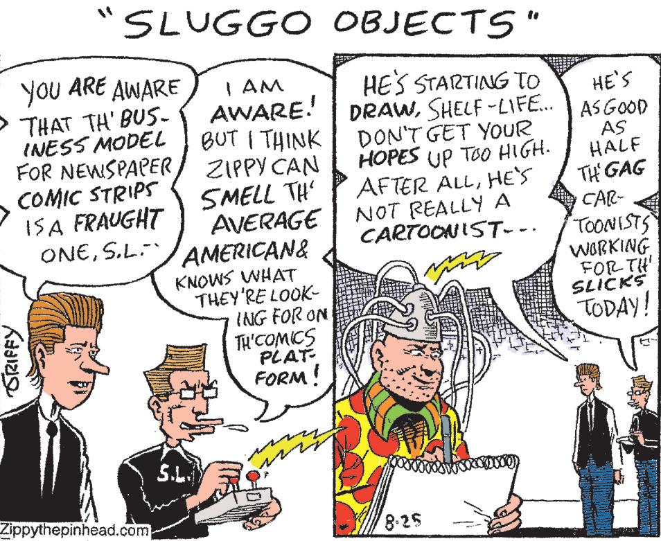 Line OCR: 11 SLUGGO I AM AWARE! YOU ARE AWARE THAT TH' BUS. INESS MODEL SRIFFY FOR NEWSPAPER COMIC STRIPS IS A FRAUGHT ONES.L. BUT I THINK ZIPPY CAN SMELL TH' AVERAGE AMERICAN& KNOWS WHAT Zippythepinhead.com S.L. THEY'RE LOOK- ING FOR ON TH' COMICS PLAT FORM! m OBJECTS" HE'S STARTING TO DRAWSHELF-LIFE... DON'T GET YOUR HOPES UP TOO HIGH. AFTER ALLHE'S NOT REALLY A CARTOONIST…-· 8-25 HE'S AS GOOD AS HALF TH' GAG CAR- "TOONISTS WORKING FOR TH SLICKS TODAY! 11 SLUGGO I AM AWARE ! YOU ARE AWARE THAT TH ' BUS . INESS MODEL SRIFFY FOR NEWSPAPER COMIC STRIPS IS A FRAUGHT ONES.L. BUT I THINK ZIPPY CAN SMELL TH ' AVERAGE AMERICAN & KNOWS WHAT Zippythepinhead.com S.L. THEY'RE LOOK ING FOR ON TH ' COMICS PLAT FORM ! m OBJECTS " HE'S STARTING TO DRAWSHELF - LIFE ... DON'T GET YOUR HOPES UP TOO HIGH . AFTER ALLHE'S NOT REALLY A CARTOONIST … - · 8-25 HE'S AS GOOD AS HALF TH ' GAG CAR " TOONISTS WORKING FOR TH SLICKS TODAY !