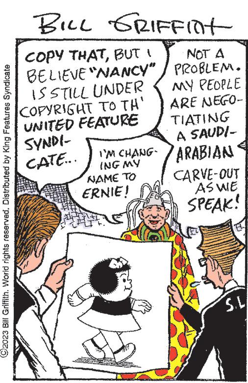 Art OCR: ?2023 Bill Griffith. World rights reserved. Distributed by King Features Syndicate BILL GRIFFint COPY THATBUT BELIEVE "NANCY" IS STILL UNDER COPYRIGHT TO TH' UNITED FEATURE SYNDI- CATE... TIATING A SAUDI- I'M CHANG-ARABIAN ING MY NAME TO NOT A PROBLEM. MY PEOPLE ARE NEGO- ERNIE! CARVE-OUT AS WE SPEAK! S.L. ?2023 Bill Griffith . World rights reserved . Distributed by King Features Syndicate BILL GRIFFint COPY THATBUT BELIEVE " NANCY " IS STILL UNDER COPYRIGHT TO TH ' UNITED FEATURE SYNDI CATE ... TIATING A SAUDI I'M CHANG - ARABIAN ING MY NAME TO NOT A PROBLEM . MY PEOPLE ARE NEGO ERNIE ! CARVE - OUT AS WE SPEAK ! S.L.