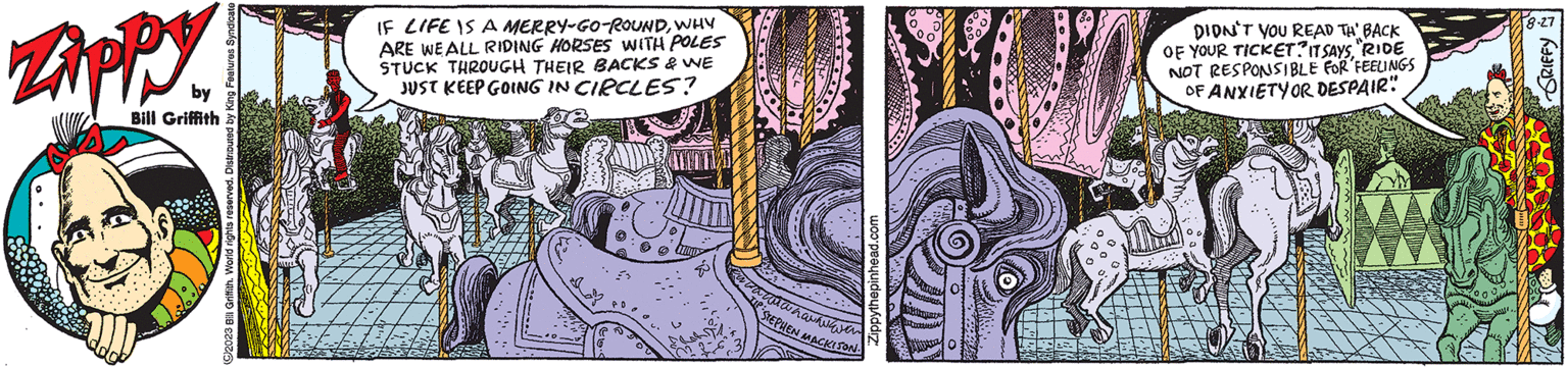 Painting OCR: Zippy by Bill Griffith C2023 Bill Griffith. World rights reserved. Distributed by King Features IF LIFE IS A MERRY-GO-ROUNDWHY ARE WE ALL RIDING HORSES WITH POLES STUCK THROUGH THEIR BACKS & WE JUST KEEP GOING IN CIRCLES? Zippythepinhead.com sahawanavan STEPHEN MACKISON. DIDN'T YOU READ TH BACK OF YOUR TICKET? IT SAYS"RIDE NOT RESPONSIBLE FOR FEELINGS OF ANXIETY OR DESPAIR" 8-27 GRIFFY Zippy by Bill Griffith C2023 Bill Griffith . World rights reserved . Distributed by King Features IF LIFE IS A MERRY - GO - ROUNDWHY ARE WE ALL RIDING HORSES WITH POLES STUCK THROUGH THEIR BACKS & WE JUST KEEP GOING IN CIRCLES ? Zippythepinhead.com sahawanavan STEPHEN MACKISON . DIDN'T YOU READ TH BACK OF YOUR TICKET ? IT SAYS" RIDE NOT RESPONSIBLE FOR FEELINGS OF ANXIETY OR DESPAIR " 8-27 GRIFFY