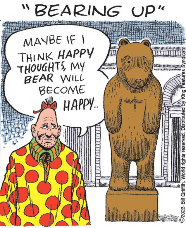Fictional character OCR: "BEARING UP" MAYBE IF I THINK HAPPY THOUGHTSMY BEAR WILL BECOME HAPPY.. dan VIRA ?2023-Bill Griffith. World rights reserved. Distributed by King Features Syndicate mil " BEARING UP " MAYBE IF I THINK HAPPY THOUGHTSMY BEAR WILL BECOME HAPPY .. dan VIRA ?2023 - Bill Griffith . World rights reserved . Distributed by King Features Syndicate mil