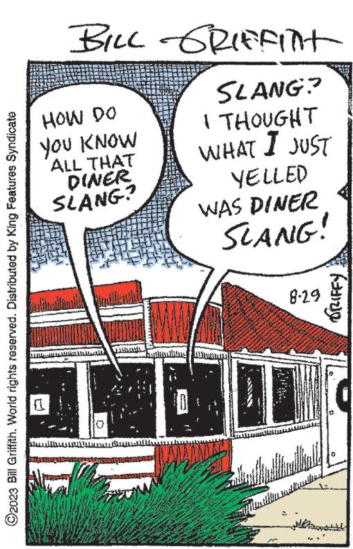 Slope OCR: ?2023 Bill Griffith. World rights reserved. Distributed by King Features Syndicate BILL GRIFFINT SLANG? I THOUGHT WHAT I JUST YELLED HOW DO YOU KNOW ALL THAT DINER SLANG? 117 M B wwwwww www Sim www www tony www. LE 3 T www. 20 wy www. Her 2 MEN www w 524 Mar WAS DINER SLANG! ***** **** www **** **** ** e M. *** 142 www www A ****** * xw A www W m 8-29 wwwww MA 143 Saindha Fitonultu rastauthen DRIFFY ?2023 Bill Griffith . World rights reserved . Distributed by King Features Syndicate BILL GRIFFINT SLANG ? I THOUGHT WHAT I JUST YELLED HOW DO YOU KNOW ALL THAT DINER SLANG ? 117 M B wwwwww www Sim www www tony www . LE 3 T www . 20 wy www . Her 2 MEN www w 524 Mar WAS DINER SLANG ! ***** **** www **** **** ** e M. *** 142 www www A ****** * xw A www W m 8-29 wwwww MA 143 Saindha Fitonultu rastauthen DRIFFY