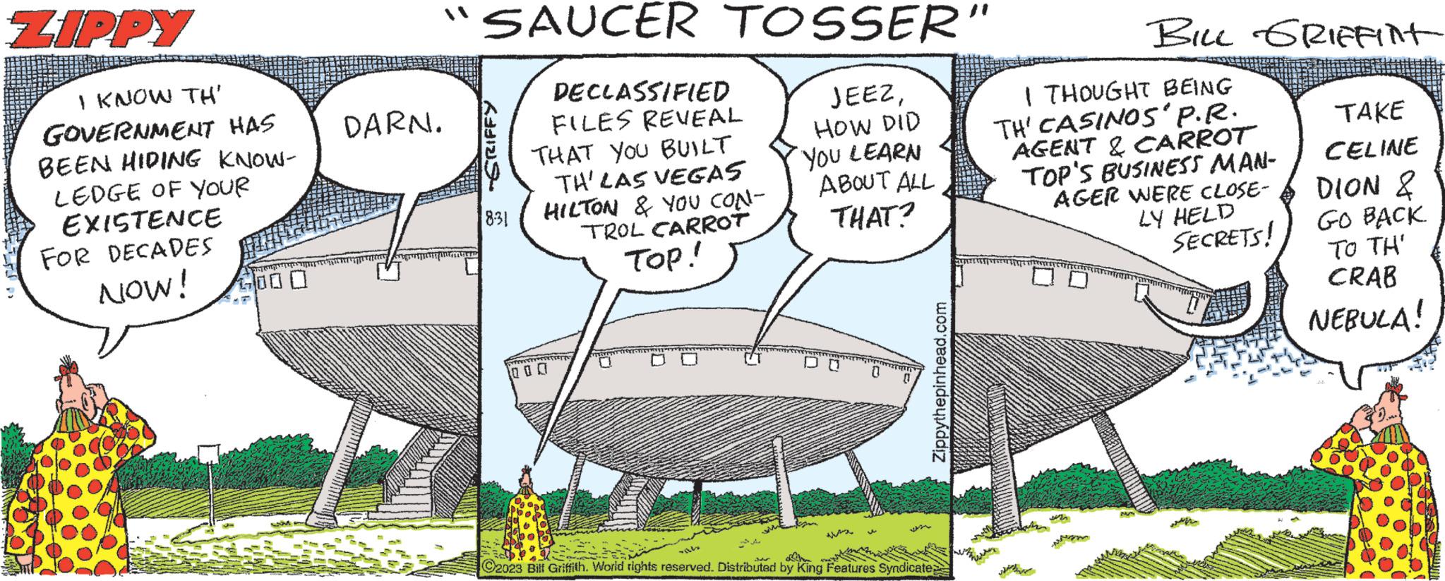 Grass OCR: ZIPPY I KNOW TH' GOVERNMENT HAS BEEN HIDING KNOW- LEDGE OF YOUR EXISTENCE FOR DECADES NOW! ????? ????? 1000 DARN. SAUCER TOSSER' JEEZHOW DID YOU LEARN ABOUT ALL THAT? GRIFFY 8:31 DECLASSIFIED FILES REVEAL THAT YOU BUILT TH' LAS VEGAS HILTON & YOU CON- TROL CARROT TOP! 000 0 TY 0 Zippythepinhead.com M C2023 Bill Griffith. World rights reserved. Distributed by King Features Syndicate; BILL GRIffint I THOUGHT BEING TH' CASINOS' P.R. AGENT & CARROT TOP'S BUSINESS MAN- AGER WERE CLOSE- LY HELD SECRETS! MAANAN TAKE CELINE DION & GO BACK TO TH' CRAB NEBULA! ZIPPY I KNOW TH ' GOVERNMENT HAS BEEN HIDING KNOW LEDGE OF YOUR EXISTENCE FOR DECADES NOW ! ????? ????? 1000 DARN . SAUCER TOSSER ' JEEZHOW DID YOU LEARN ABOUT ALL THAT ? GRIFFY 8:31 DECLASSIFIED FILES REVEAL THAT YOU BUILT TH ' LAS VEGAS HILTON & YOU CON TROL CARROT TOP ! 000 0 TY 0 Zippythepinhead.com M C2023 Bill Griffith . World rights reserved . Distributed by King Features Syndicate ; BILL GRIffint I THOUGHT BEING TH ' CASINOS ' P.R. AGENT & CARROT TOP'S BUSINESS MAN AGER WERE CLOSE LY HELD SECRETS ! MAANAN TAKE CELINE DION & GO BACK TO TH ' CRAB NEBULA !