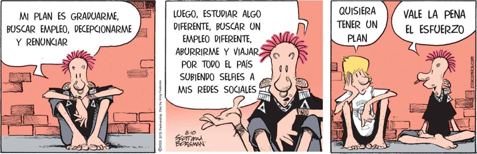 Humour OCR: MI PLAN ES GRADUARMEDECEPCIONARME Y RENUNCIAR FOTOK ?2023 ZITS Partnership. Dist. by King Features LUEGOESTUDIAR ALGO DIFERENTEBUSCAR UN EMPLEO DIFERENTEPOR TODO EL PAÍS SUBIENDO SELFIES A MIS REDES SOCIALES 8.10 SCOTT and BORGMAN QUISIERA TENER UN PLAN AU VALE LA PENA EL ESFUERZO zitscomics.com MI PLAN ES GRADUARMEBUSCAR EMPLEODECEPCIONARME Y RENUNCIAR FOTOK ?2023 ZITS Partnership . Dist . by King Features LUEGOESTUDIAR ALGO DIFERENTEBUSCAR UN EMPLEO DIFERENTEABURRIRME Y VIAJARPOR TODO EL PAÍS SUBIENDO SELFIES A MIS REDES SOCIALES 8.10 SCOTT and BORGMAN QUISIERA TENER UN PLAN AU VALE LA PENA EL ESFUERZO zitscomics.com