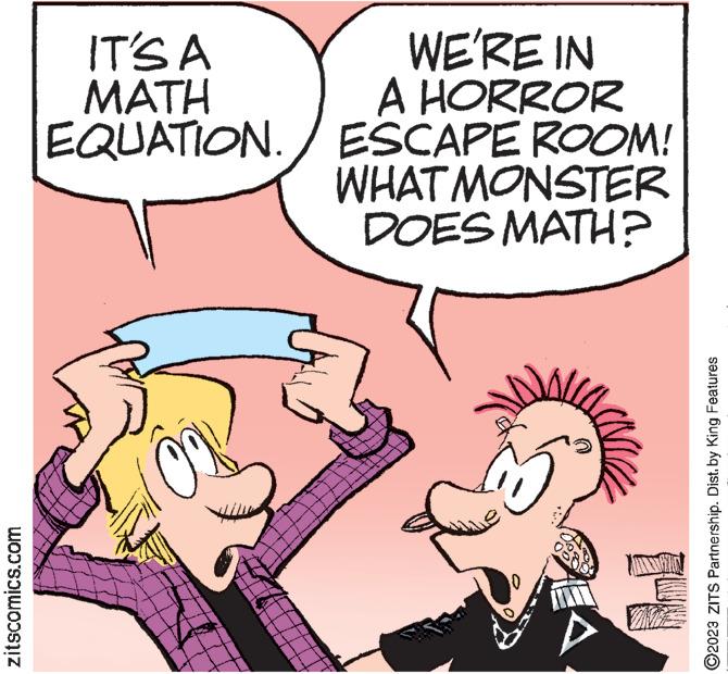 Font OCR: zitscomics.com IT'S A MATH EQUATION./ WE'RE IN A HORROR ESCAPE ROOM! WHAT MONSTER DOES MATH? A 1-N ?2023 ZITS Partnership. Dist. by King Features zitscomics.com IT'S A MATH EQUATION./ WE'RE IN A HORROR ESCAPE ROOM ! WHAT MONSTER DOES MATH ? A 1 - N ?2023 ZITS Partnership . Dist . by King Features