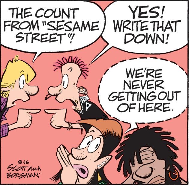 Sharing OCR: THE COUNT FROM "SESAME) STREET"!! 8.16 SCOTT AND BORGMAN 2 YES! WRITE THAT DOWN! WE'RE NEVER GETTING OUT OF HERE. THE COUNT FROM " SESAME ) STREET " !! 8.16 SCOTT AND BORGMAN 2 YES ! WRITE THAT DOWN ! WE'RE NEVER GETTING OUT OF HERE .