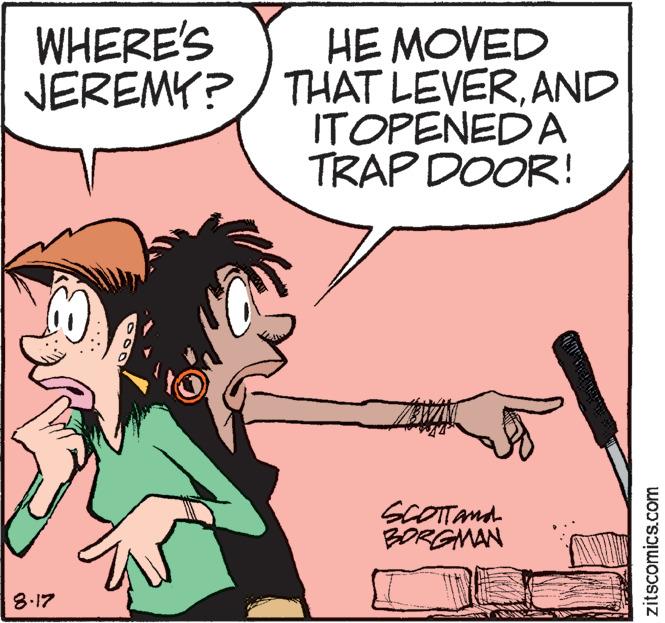 Finger OCR: WHERE'S JEREMY? 8.17 HE MOVED THAT LEVERAND ITOPENED A TRAP DOOR! www. SCOTT AND BORGMAN 7 NING A zitscomics.com WHERE'S JEREMY ? 8.17 HE MOVED THAT LEVERAND ITOPENED A TRAP DOOR ! www . SCOTT AND BORGMAN 7 NING A zitscomics.com