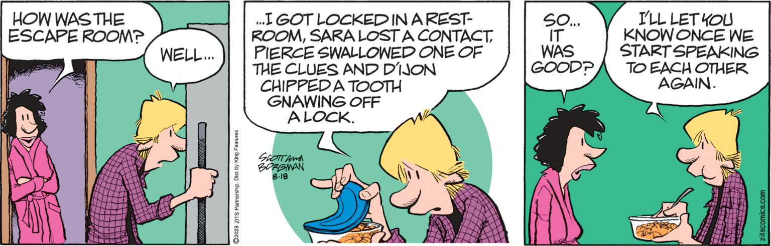 Art OCR: HOW WAS THE ESCAPE ROOM? WELL... (VAL IIIIIIII ?2023 ZITS Partnership. Dist. by King Features ...I GOT LOCKED IN A REST- ROOMPIERCE SWALLOWED ONE OF THE CLUES AND DIJON CHIPPED A TOOTH GNAWING OFF ALOCK. SCOTT and BORGMAN 8.18 SO... IT WAS GOOD? I'LL LET YOU KNOW ONCE WE START SPEAKING TO EACH OTHER AGAIN. zitscomics.com HOW WAS THE ESCAPE ROOM ? WELL ... ( VAL IIIIIIII ?2023 ZITS Partnership . Dist . by King Features ... I GOT LOCKED IN A REST ROOMSARA LOST A CONTACTPIERCE SWALLOWED ONE OF THE CLUES AND DIJON CHIPPED A TOOTH GNAWING OFF ALOCK . SCOTT and BORGMAN 8.18 SO ... IT WAS GOOD ? I'LL LET YOU KNOW ONCE WE START SPEAKING TO EACH OTHER AGAIN . zitscomics.com
