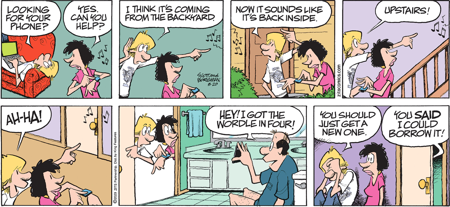 Pink OCR: ZITS by JERRY SCOTT and JIMBORGMAN LOOKING FOR YOUR PHONE? AH-HA! TES. CAN YOU HELP? ?2023 ZITS Partnership. Dist. by King Features I THINK IT'S COMING FROM THE BACKYARD. A SCOTT and BORGMAN B-ZO NOW IT SOUNDS LIKE IT'S BACK INSIDE. MANK HEY! I GOT THE WORDLE IN FOUR! DIM zitscomics.com YOU SHOULD JUST GETA NEW ONE. UPSTAIRS! YOU SAID I COULD BORROW IT! ZITS by JERRY SCOTT and JIMBORGMAN LOOKING FOR YOUR PHONE ? AH - HA ! TES . CAN YOU HELP ? ?2023 ZITS Partnership . Dist . by King Features I THINK IT'S COMING FROM THE BACKYARD . A SCOTT and BORGMAN B - ZO NOW IT SOUNDS LIKE IT'S BACK INSIDE . MANK HEY ! I GOT THE WORDLE IN FOUR ! DIM zitscomics.com YOU SHOULD JUST GETA NEW ONE . UPSTAIRS ! YOU SAID I COULD BORROW IT !