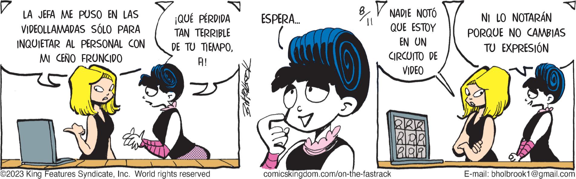 Font OCR: LA JEFA ME PUSO EN LAS VIDEOLLAMADAS SÓLO PARA INQUIETAR AL PERSONAL CON MI CEÑO FRUNCIDO ¡QUÉ PÉRDIDA TAN TERRIBLE DE TU TIEMPOA! O2023 King Features SyndicateInc. World rights reserved PANE ESPERA... NADIE NOTÓ QUE ESTOY EN UN CIRCUITO DE VIDEO comicskingdom.com/on-the-fastrack 20 alda Plaa NI LO NOTARÁN PORQUE NO CAMBIAS TU EXPRESIÓN E-mail: bholbrook1@gmail.com LA JEFA ME PUSO EN LAS VIDEOLLAMADAS SÓLO PARA INQUIETAR AL PERSONAL CON MI CEÑO FRUNCIDO ¡ QUÉ PÉRDIDA TAN TERRIBLE DE TU TIEMPOA ! O2023 King Features SyndicateInc. World rights reserved PANE ESPERA ... NADIE NOTÓ QUE ESTOY EN UN CIRCUITO DE VIDEO comicskingdom.com/on-the-fastrack 20 alda Plaa NI LO NOTARÁN PORQUE NO CAMBIAS TU EXPRESIÓN E - mail : bholbrook1@gmail.com
