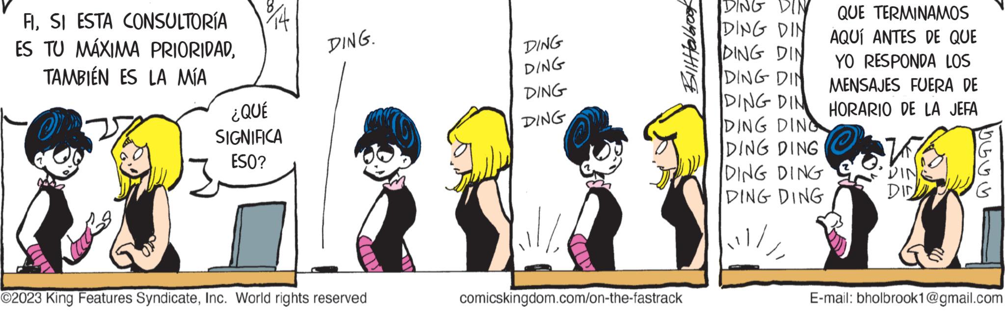 Art OCR: FISI ESTA CONSULTORÍA ES TU MÁXIMA PRIORIDADTAMBIÉN ES LA MÍA ¿QUÉ SIGNIFICA ESO? DING. ©2023 King Features SyndicateInc. World rights reserved DING DING DING DING Biltfel brook comicskingdom.com/on-the-fastrack DING DING DIN DING DIN DING DIN DING DIN DING DING DING DING DING DING DING DING QUE TERMINAMOS AQUÍ ANTES DE QUE YO RESPONDA LOS MENSAJES FUERA DE HORARIO DE LA JEFA DIN DIN ???? E-mail: bholbrook1@gmail.com FISI ESTA CONSULTORÍA ES TU MÁXIMA PRIORIDADTAMBIÉN ES LA MÍA ¿ QUÉ SIGNIFICA ESO ? DING . © 2023 King Features SyndicateInc. World rights reserved DING DING DING DING Biltfel brook comicskingdom.com/on-the-fastrack DING DING DIN DING DIN DING DIN DING DIN DING DING DING DING DING DING DING DING QUE TERMINAMOS AQUÍ ANTES DE QUE YO RESPONDA LOS MENSAJES FUERA DE HORARIO DE LA JEFA DIN DIN ???? E - mail : bholbrook1@gmail.com