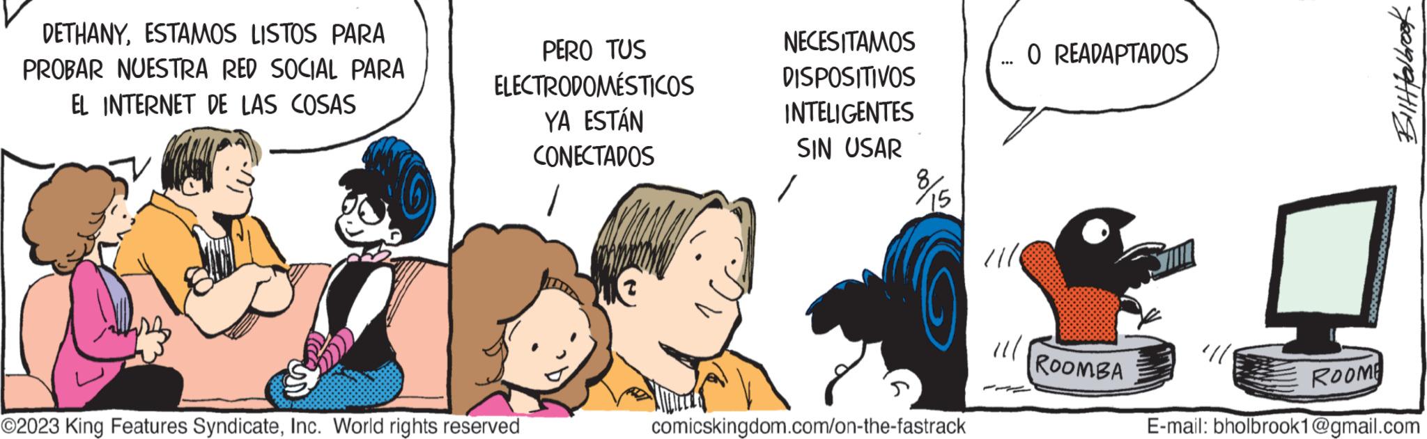 Font OCR: DETHANYESTAMOS LISTOS PARA PROBAR NUESTRA RED SOCIAL PARA EL INTERNET DE LAS COSAS PERO TUS ELECTRODOMÉSTICOS YA ESTÁN CONECTADOS ©2023 King Features SyndicateInc. World rights reserved NECESITAMOS DISPOSITIVOS INTELIGENTES SIN USAR 15 comicskingdom.com/on-the-fastrack O READAPTADOS 11/1 ROOMBA fearpating ROOME E-mail: bholbrook1@gmail.com DETHANYESTAMOS LISTOS PARA PROBAR NUESTRA RED SOCIAL PARA EL INTERNET DE LAS COSAS PERO TUS ELECTRODOMÉSTICOS YA ESTÁN CONECTADOS © 2023 King Features SyndicateInc. World rights reserved NECESITAMOS DISPOSITIVOS INTELIGENTES SIN USAR 15 comicskingdom.com/on-the-fastrack O READAPTADOS 11/1 ROOMBA fearpating ROOME E - mail : bholbrook1@gmail.com