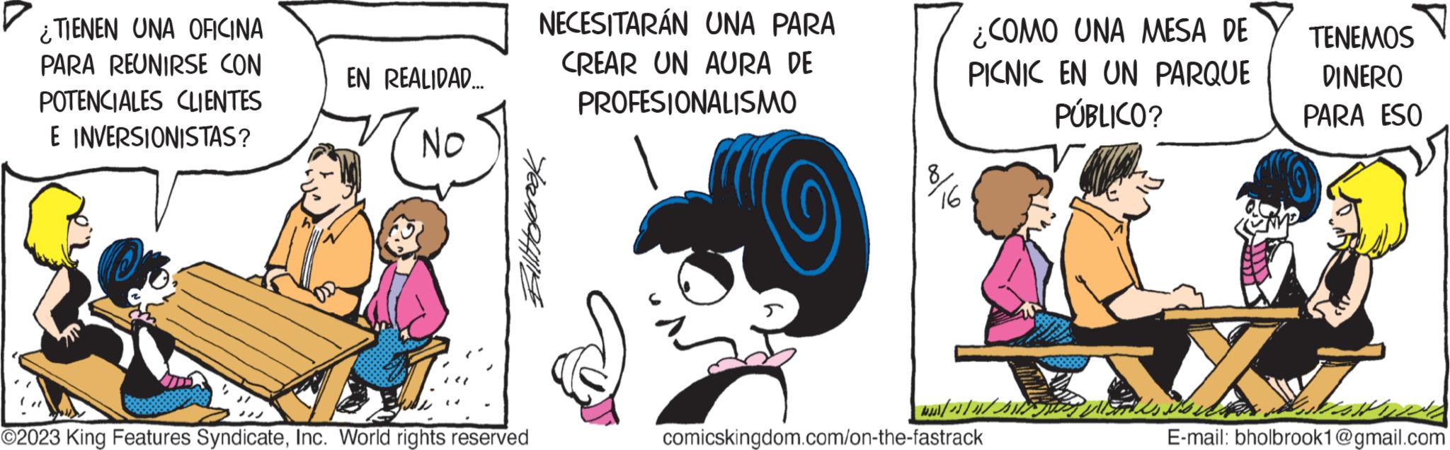 Sharing OCR: ¿TIENEN UNA OFICINA PARA REUNIRSE CON POTENCIALES CLIENTES E INVERSIONISTAS? EN REALIDAD... NO NECESITARÁN UNA PARA CREAR UN AURA DE PROFESIONALISMO Billtoleroak ©2023 King Features SyndicateInc. World rights reserved C 16 ¿COMO UNA MESA DE PICNIC EN UN PARQUE PÚBLICO? | // // comicskingdom.com/on-the-fastrack TENEMOS DINERO PARA ESO X MUND E-mail: bholbrook1@gmail.com ¿ TIENEN UNA OFICINA PARA REUNIRSE CON POTENCIALES CLIENTES E INVERSIONISTAS ? EN REALIDAD ... NO NECESITARÁN UNA PARA CREAR UN AURA DE PROFESIONALISMO Billtoleroak © 2023 King Features SyndicateInc. World rights reserved C 16 ¿ COMO UNA MESA DE PICNIC EN UN PARQUE PÚBLICO ? | // // comicskingdom.com/on-the-fastrack TENEMOS DINERO PARA ESO X MUND E - mail : bholbrook1@gmail.com
