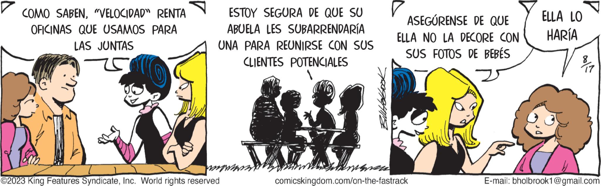 Art OCR: COMO SABEN"VELOCIDAD" RENTA OFICINAS QUE USAMOS PARA LAS JUNTAS ESTOY SEGURA DE QUE SU ABUELA LES SUBARRENDARÍA UNA PARA REUNIRSE CON SUS CLIENTES POTENCIALES months ?2023 King Features SyndicateInc. World rights reserved ASEGÚRENSE DE QUE ELLA NO LA DECORE CON SUS FOTOS DE BEBÉS ????? comicskingdom.com/on-the-fastrack ELLA LO HARÍA 8/17 E-mail: bholbrook1@gmail.com COMO SABEN" VELOCIDAD " RENTA OFICINAS QUE USAMOS PARA LAS JUNTAS ESTOY SEGURA DE QUE SU ABUELA LES SUBARRENDARÍA UNA PARA REUNIRSE CON SUS CLIENTES POTENCIALES months ?2023 King Features SyndicateInc. World rights reserved ASEGÚRENSE DE QUE ELLA NO LA DECORE CON SUS FOTOS DE BEBÉS ????? comicskingdom.com/on-the-fastrack ELLA LO HARÍA 8/17 E - mail : bholbrook1@gmail.com