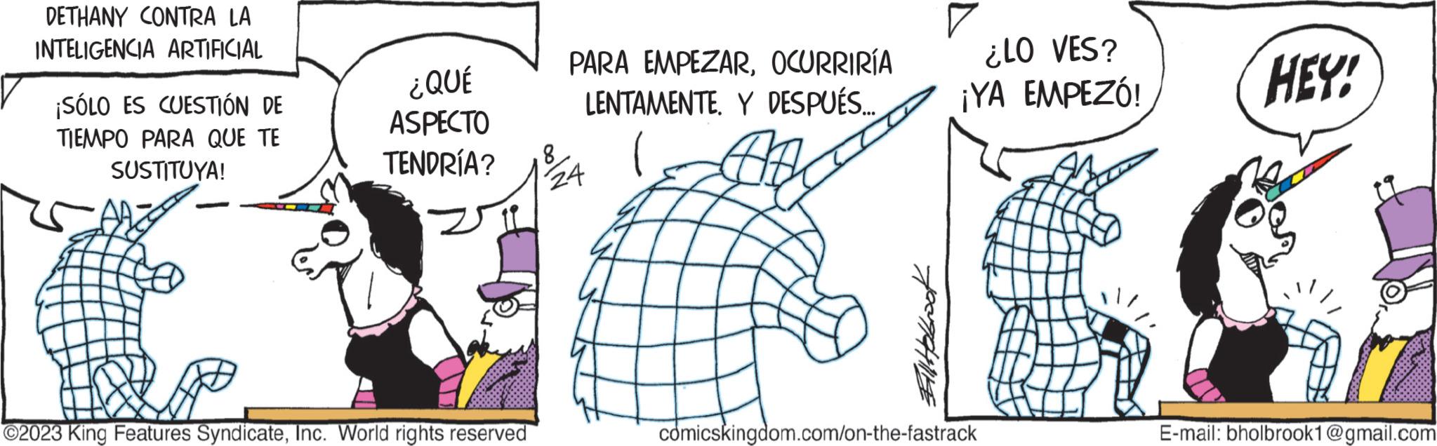 Thumb OCR: DETHANY CONTRA LA INTELIGENCIA ARTIFICIAL ¡SÓLO ES CUESTIÓN DE TIEMPO PARA QUE TE SUSTITUYA! ¿QUÉ ASPECTO TENDRÍA? ?2023 King Features SyndicateInc. World rights reserved PARA EMPEZAROCURRIRÍA LENTAMENTEY DESPUÉS... 8 24 ¿LO VES? ¡YA EMPEZÓ! cómicskingdom.com/on-the-fastrack HEY! E-mail: bholbrook1@gmail.com DETHANY CONTRA LA INTELIGENCIA ARTIFICIAL ¡ SÓLO ES CUESTIÓN DE TIEMPO PARA QUE TE SUSTITUYA ! ¿ QUÉ ASPECTO TENDRÍA ? ?2023 King Features SyndicateInc. World rights reserved PARA EMPEZAROCURRIRÍA LENTAMENTEY DESPUÉS ... 8 24 ¿ LO VES ? ¡ YA EMPEZÓ ! cómicskingdom.com / on - the - fastrack HEY ! E - mail : bholbrook1@gmail.com