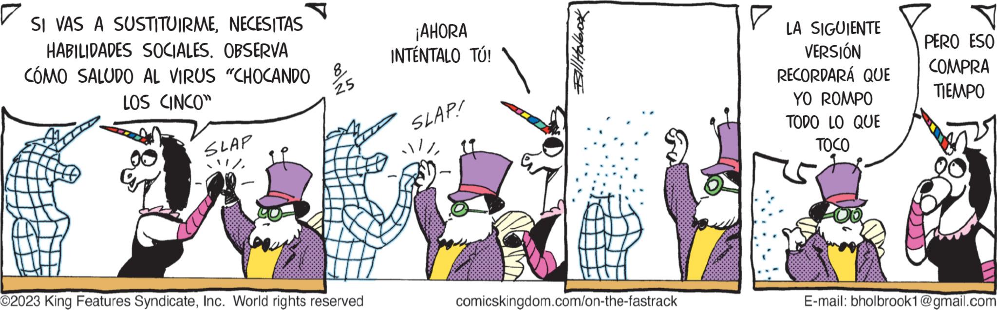 Handwriting OCR: SI VAS A SUSTITUIRMENECESITAS HABILIDADES SOCIALES. OBSERVA CÓMO SALUDO AL VIRUS "CHOCANDO LOS CINCO" SLAP 11/ 8 25 O2023 King Features SyndicateInc. World rights reserved ¡AHORA INTÉNTALO TÚ! SLAP! 11Bill Holbrook comicskingdom.com/on-the-fastrack ? LA SIGUIENTE VERSIÓN RECORDARÁ QUE YO ROMPO TODO LO QUE TOCO PERO ESO COMPRA TIEMPO E-mail: bholbrook1@gmail.com SI VAS A SUSTITUIRMENECESITAS HABILIDADES SOCIALES . OBSERVA CÓMO SALUDO AL VIRUS " CHOCANDO LOS CINCO " SLAP 11 / 8 25 O2023 King Features SyndicateInc. World rights reserved ¡ AHORA INTÉNTALO TÚ ! SLAP ! 11Bill Holbrook comicskingdom.com/on-the-fastrack ? LA SIGUIENTE VERSIÓN RECORDARÁ QUE YO ROMPO TODO LO QUE TOCO PERO ESO COMPRA TIEMPO E - mail : bholbrook1@gmail.com