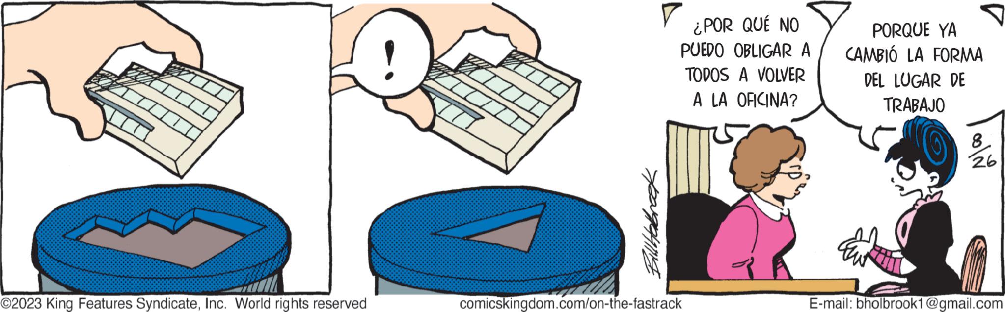 Fictional character OCR: III ?2023 King Features SyndicateInc. World rights reserved Bill Habroek ¿POR QUÉ NO PUEDO OBLIGAR A TODOS A VOLVER A LA OFICINA? comicskingdom.com/on-the-fastrack PORQUE YA CAMBIÓ LA FORMA DEL LUGAR DE TRABAJO 8 26 E-mail: bholbrook1@gmail.com III ?2023 King Features SyndicateInc. World rights reserved Bill Habroek ¿ POR QUÉ NO PUEDO OBLIGAR A TODOS A VOLVER A LA OFICINA ? comicskingdom.com/on-the-fastrack PORQUE YA CAMBIÓ LA FORMA DEL LUGAR DE TRABAJO 8 26 E - mail : bholbrook1@gmail.com