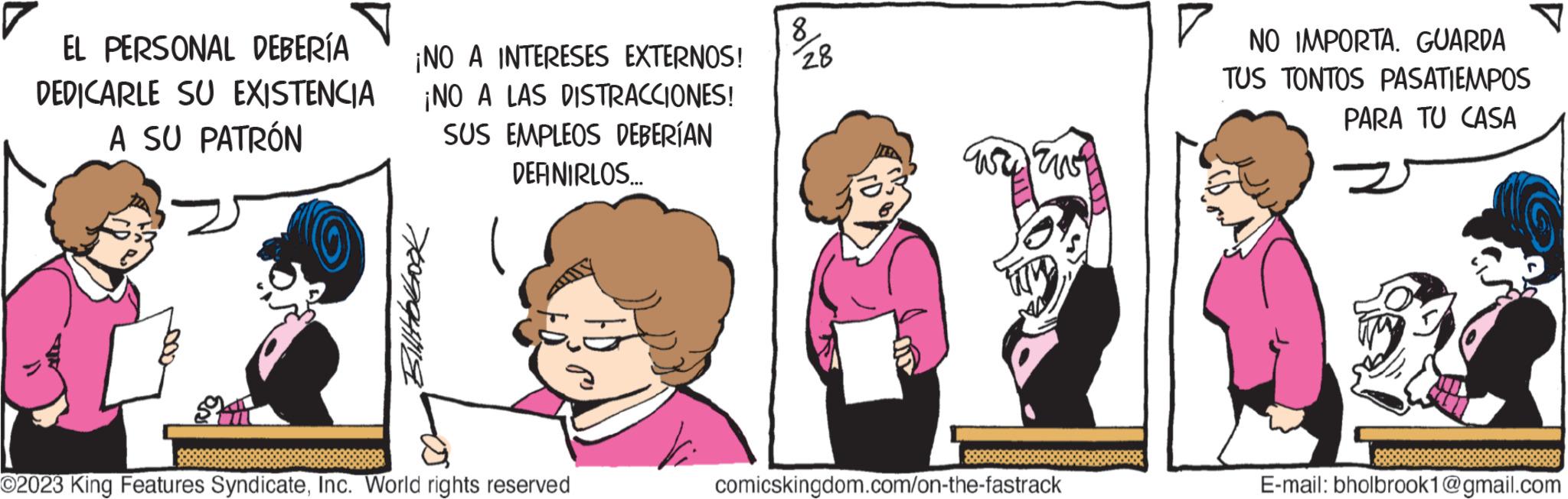 Pink OCR: EL PERSONAL DEBERÍA DEDICARLE SU EXISTENCIA A SU PATRÓN ¡NO A INTERESES EXTERNOS! ¡NO A LAS DISTRACCIONES! SUS EMPLEOS DEBERÍAN DEFINIRLOS... Billtobook O2023 King Features SyndicateInc. World rights reserved 28 ???? ??? comicskingdom.com/on-the-fastrack NO IMPORTA. GUARDA TUS TONTOS PASATIEMPOS PARA TU CASA E-mail: bholbrook1@gmail.com EL PERSONAL DEBERÍA DEDICARLE SU EXISTENCIA A SU PATRÓN ¡ NO A INTERESES EXTERNOS ! ¡ NO A LAS DISTRACCIONES ! SUS EMPLEOS DEBERÍAN DEFINIRLOS ... Billtobook O2023 King Features SyndicateInc. World rights reserved 28 ???? ??? comicskingdom.com/on-the-fastrack NO IMPORTA . GUARDA TUS TONTOS PASATIEMPOS PARA TU CASA E - mail : bholbrook1@gmail.com