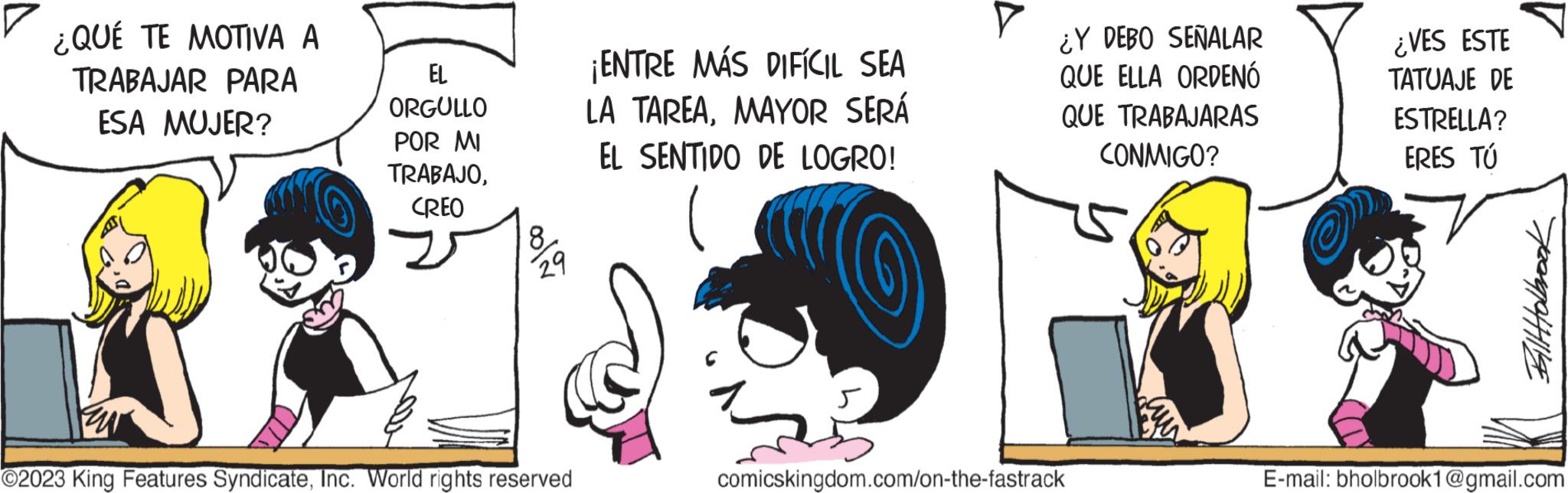 Line OCR: ¿QUÉ TE MOTIVA A TRABAJAR PARA ESA MUJER? EL ORGULLO POR MI TRABAJOCREO 8 29 ?2023 King Features SyndicateInc. World rights reserved ¡ENTRE MÁS DIFÍCIL SEA LA TAREAMAYOR SERÁ EL SENTIDO DE LOGRO! ¿Y DEBO SEÑALAR QUE ELLA ORDENÓ QUE TRABAJARAS CONMIGO? comicskingdom.com/on-the-fastrack O ¿VES ESTE TATUAJE DE ESTRELLA? ERES TÚ Bill Holbrook E-mail: bholbrook1@gmail.com ¿ QUÉ TE MOTIVA A TRABAJAR PARA ESA MUJER ? EL ORGULLO POR MI TRABAJOCREO 8 29 ?2023 King Features SyndicateInc. World rights reserved ¡ ENTRE MÁS DIFÍCIL SEA LA TAREAMAYOR SERÁ EL SENTIDO DE LOGRO ! ¿ Y DEBO SEÑALAR QUE ELLA ORDENÓ QUE TRABAJARAS CONMIGO ? comicskingdom.com/on-the-fastrack O ¿ VES ESTE TATUAJE DE ESTRELLA ? ERES TÚ Bill Holbrook E - mail : bholbrook1@gmail.com