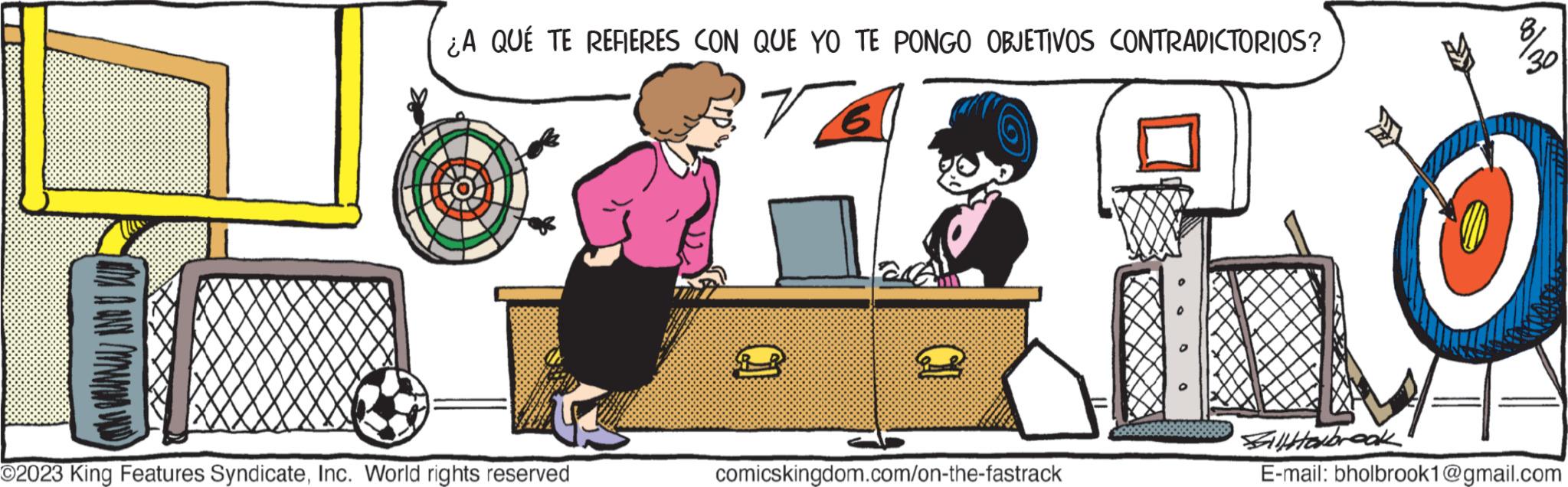 Desk OCR: (UMAA AND MM WIND) ¿A QUÉ TE REFIERES CON QUE YO TE PONGO OBJETIVOS CONTRADICTORIOS? 6 14 O2023 King Features SyndicateInc. World rights reserved comicskingdom.com/on-the-fastrack %30 Fillerbrook E-mail: bholbrook1@gmail.com ( UMAA AND MM WIND ) ¿ A QUÉ TE REFIERES CON QUE YO TE PONGO OBJETIVOS CONTRADICTORIOS ? 6 14 O2023 King Features SyndicateInc. World rights reserved comicskingdom.com/on-the-fastrack % 30 Fillerbrook E - mail : bholbrook1@gmail.com