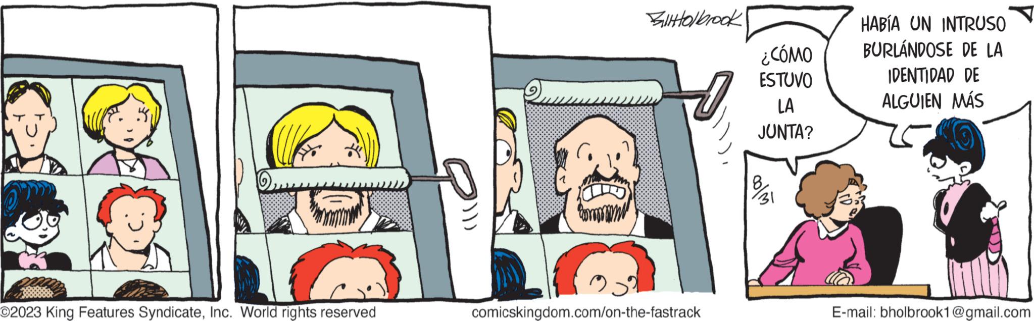 Font OCR: O2023 King Features SyndicateInc. World rights reserved BIHHolbrook comicskingdom.com/on-the-fastrack ¿CÓMO ESTUVO LA JUNTA? 31 HABÍA UN INTRUSO BURLÁNDOSE DE LA IDENTIDAD DE ALGUIEN MÁS E-mail: bholbrook1@gmail.com O2023 King Features SyndicateInc. World rights reserved BIHHolbrook comicskingdom.com/on-the-fastrack ¿ CÓMO ESTUVO LA JUNTA ? 31 HABÍA UN INTRUSO BURLÁNDOSE DE LA IDENTIDAD DE ALGUIEN MÁS E - mail : bholbrook1@gmail.com