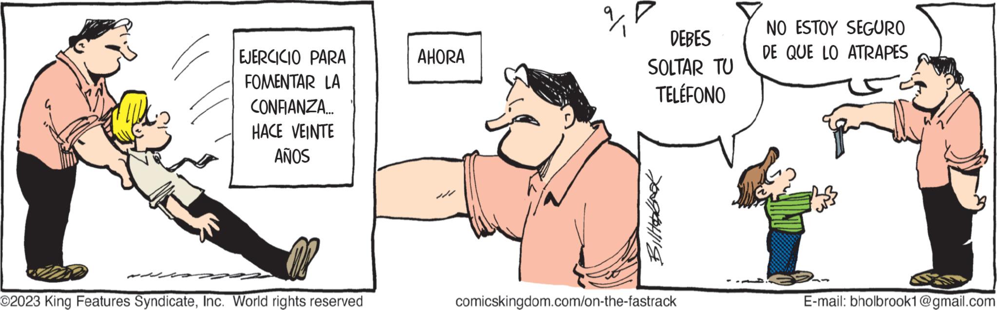 Sleeve OCR: EJERCICIO PARA FOMENTAR LA CONFIANZA... HACE VEINTE AÑOS O2023 King Features SyndicateInc. World rights reserved AHORA 2/1 DEBES SOLTAR TU TELÉFONO Hobook comicskingdom.com/on-the-fastrack NO ESTOY SEGURO DE QUE LO ATRAPES E-mail: bholbrook1@gmail.com EJERCICIO PARA FOMENTAR LA CONFIANZA ... HACE VEINTE AÑOS O2023 King Features SyndicateInc. World rights reserved AHORA 2/1 DEBES SOLTAR TU TELÉFONO Hobook comicskingdom.com/on-the-fastrack NO ESTOY SEGURO DE QUE LO ATRAPES E - mail : bholbrook1@gmail.com