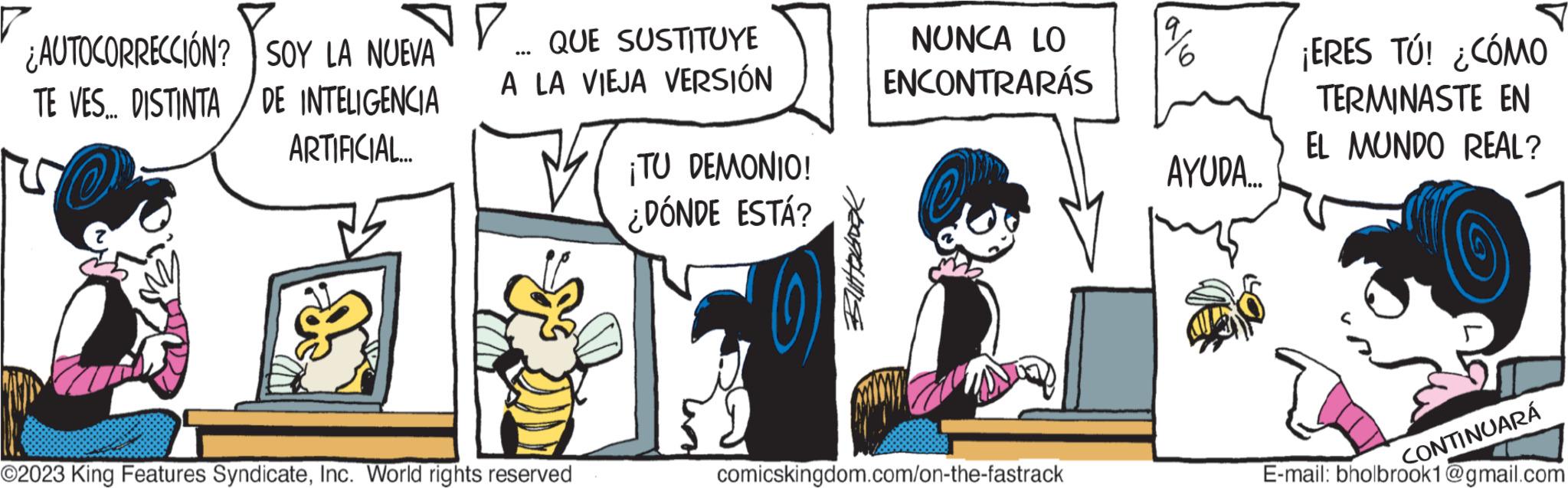 Art OCR: AUTOCORRECCIÓN? TE VES... DISTINTA SOY LA NUEVA DE INTELIGENCIA ARTIFICIAL... V QUE SUSTITUYE A LA VIEJA VERSIÓN ? ©2023 King Features SyndicateInc. World rights reserved ¡TU DEMONIO! ¿DÓNDE ESTÁ? Yeardise NUNCA LO ENCONTRARÁS em comicskingdom.com/on-the-fastrack 9 AYUDA.... ¡ERES TÚ! ¿CÓMO TERMINASTE EN EL MUNDO REAL? E-mail: bholbrook1@gmail.com CONTINUARÁ AUTOCORRECCIÓN ? TE VES ... DISTINTA SOY LA NUEVA DE INTELIGENCIA ARTIFICIAL ... V QUE SUSTITUYE A LA VIEJA VERSIÓN ? © 2023 King Features SyndicateInc. World rights reserved ¡ TU DEMONIO ! ¿ DÓNDE ESTÁ ? Yeardise NUNCA LO ENCONTRARÁS em comicskingdom.com/on-the-fastrack 9 AYUDA .... ¡ ERES TÚ ! ¿ CÓMO TERMINASTE EN EL MUNDO REAL ? E - mail : bholbrook1@gmail.com CONTINUARÁ