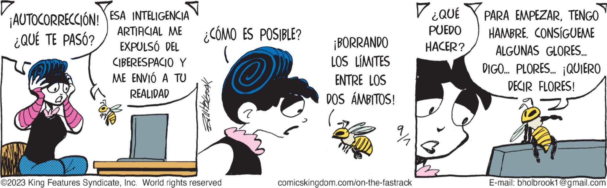 Finger OCR: ¡AUTOCORRECCIÓN! ESA INTELIGENCIA ¿QUÉ TE PASÓ? ARTIFICIAL ME EXPULSÓ DEL CIBERESPACIO Y ME ENVIÓ A TU REALIDAD ¿CÓMO ES POSIBLE? Yang ?2023 King Features SyndicateInc. World rights reserved ? ¡BORRANDO LOS LÍMITES ENTRE LOS DOS ÁMBITOS! ala comicskingdom.com/on-the-fastrack V ¿QUÉ PUEDO HACER? PARA EMPEZARTENGO HAMBRE. CONSIGUEME ALGUNAS GLORES.... DIGO... PLORES... ¡QUIERO DECIR FLORES! E-mail: bholbrook1@gmail.com ¡ AUTOCORRECCIÓN ! ESA INTELIGENCIA ¿ QUÉ TE PASÓ ? ARTIFICIAL ME EXPULSÓ DEL CIBERESPACIO Y ME ENVIÓ A TU REALIDAD ¿ CÓMO ES POSIBLE ? Yang ?2023 King Features SyndicateInc. World rights reserved ? ¡ BORRANDO LOS LÍMITES ENTRE LOS DOS ÁMBITOS ! ala comicskingdom.com/on-the-fastrack V ¿ QUÉ PUEDO HACER ? PARA EMPEZARTENGO HAMBRE . CONSIGUEME ALGUNAS GLORES .... DIGO ... PLORES ... ¡ QUIERO DECIR FLORES ! E - mail : bholbrook1@gmail.com