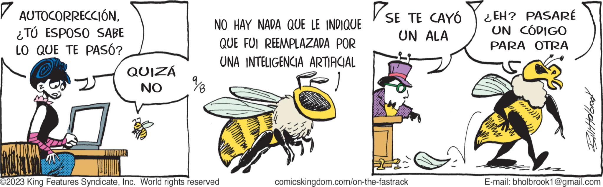 Event OCR: 7 AUTOCORRECCIÓN¿TÚ ESPOSO SABE LO QUE TE PASÓ? QUIZÁ NO 1112 15 9/8 NO HAY NADA QUE LE INDIQUE QUE FUI REEMPLAZADA POR UNA INTELIGENCIA ARTIFICIAL ) O2023 King Features SyndicateInc. World rights reserved SE SE TE CAYÓ UN ALA comicskingdom.com/on-the-fastrack ¿EH? PASARÉ UN CÓDIGO PARA OTRA wwww Bilitobook E-mail: bholbrook1@gmail.com 7 AUTOCORRECCIÓN¿ TÚ ESPOSO SABE LO QUE TE PASÓ ? QUIZÁ NO 1112 15 9/8 NO HAY NADA QUE LE INDIQUE QUE FUI REEMPLAZADA POR UNA INTELIGENCIA ARTIFICIAL ) O2023 King Features SyndicateInc. World rights reserved SE SE TE CAYÓ UN ALA comicskingdom.com/on-the-fastrack ¿ EH ? PASARÉ UN CÓDIGO PARA OTRA wwww Bilitobook E - mail : bholbrook1@gmail.com