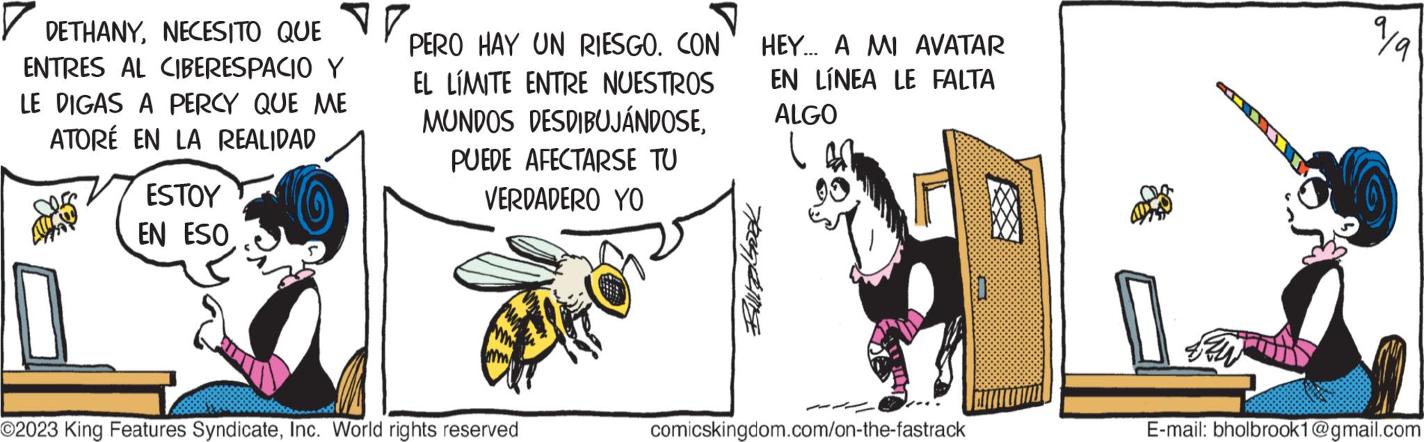 Horse OCR: DETHANYNECESITO QUE PERO HAY UN RIESGO. CON ENTRES AL CIBERESPACIO Y LE DIGAS A PERCY QUE ME ATORÉ EN LA REALIDAD EL LIMITE ENTRE NUESTROS MUNDOS DESDIBUJÁNDOSEPUEDE AFECTARSE TU VERDADERO YO ESTOY EN ESO ©2023 King Features SyndicateInc. World rights reserved Bullbook HEY... A MI AVATAR EN LÍNEA LE FALTA ALGO 03 comicskingdom.com/on-the-fastrack 99 E-mail: bholbrook1@gmail.com DETHANYNECESITO QUE PERO HAY UN RIESGO . CON ENTRES AL CIBERESPACIO Y LE DIGAS A PERCY QUE ME ATORÉ EN LA REALIDAD EL LIMITE ENTRE NUESTROS MUNDOS DESDIBUJÁNDOSEPUEDE AFECTARSE TU VERDADERO YO ESTOY EN ESO © 2023 King Features SyndicateInc. World rights reserved Bullbook HEY ... A MI AVATAR EN LÍNEA LE FALTA ALGO 03 comicskingdom.com/on-the-fastrack 99 E - mail : bholbrook1@gmail.com