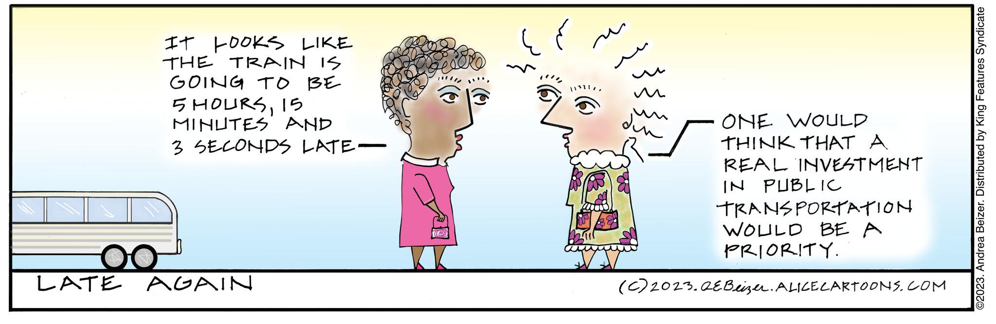 Art OCR: IT LOOKS LIKE THE TRAIN IS GOING TO BE 5 HOURS15 MINUTES AND 3 SECONDS LATE- LATE AGAIN u m din ONE WOULD THINK THAT A REAL INVESTMENT IN PUBLIC TRANSPORTATION WOULD BE A PRIORITY. (c) 2023. AEBeizer. ALICE CARTOONS.COM ©2023. Andrea Beizer. Distributed by King Features Syndicate IT LOOKS LIKE THE TRAIN IS GOING TO BE 5 HOURS15 MINUTES AND 3 SECONDS LATE LATE AGAIN u m din ONE WOULD THINK THAT A REAL INVESTMENT IN PUBLIC TRANSPORTATION WOULD BE A PRIORITY . ( c ) 2023. AEBeizer . ALICE CARTOONS.COM © 2023 . Andrea Beizer . Distributed by King Features Syndicate