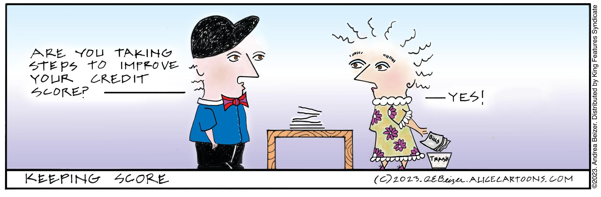 Art OCR: ARE YOU TAKING IMPROVE STEPS TO YOUR SCORE? CREDIT KEEPING SCORE ???? D ? ??? - YES! — BILLS TRASH (C) 2023.QEBeizer. ALICE CARTOONS.COM ©2023. Andrea Beizer. Distributed by King Features Syndicate ARE YOU TAKING IMPROVE STEPS TO YOUR SCORE ? CREDIT KEEPING SCORE ???? D ? ??? - YES ! — BILLS TRASH ( C ) 2023.QEBeizer . ALICE CARTOONS.COM © 2023 . Andrea Beizer . Distributed by King Features Syndicate