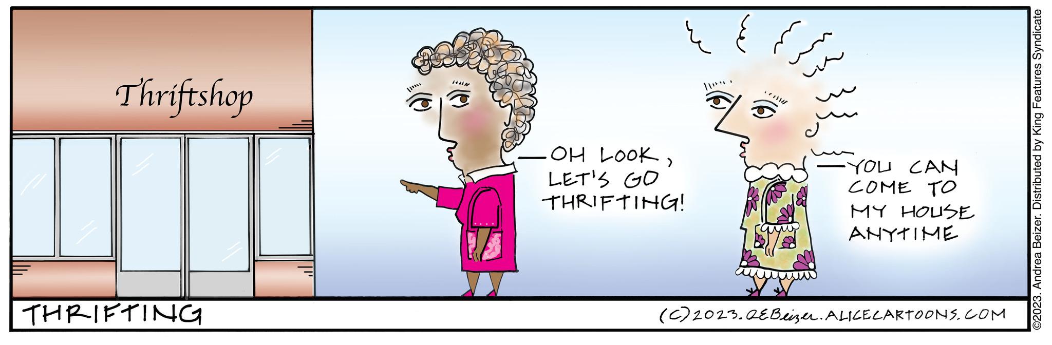 Organism OCR: Thriftshop THRIFTING .OH LOOKLET'S GO THRIFTING! 11. YOU CAN COME TO MY HOUSE ANYTIME (c) 2023.QEBeizer. ALICE CARTOONS.COM ©2023. Andrea Beizer. Distributed by King Features Syndicate Thriftshop THRIFTING .OH LOOKLET'S GO THRIFTING ! 11 . YOU CAN COME TO MY HOUSE ANYTIME ( c ) 2023.QEBeizer . ALICE CARTOONS.COM © 2023 . Andrea Beizer . Distributed by King Features Syndicate