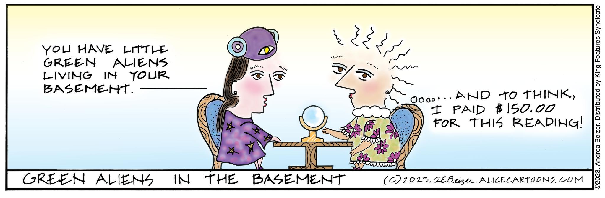 Rectangle OCR: YOU HAVE LITTLE GREEN ALIENS LIVING IN YOUR BASEMENT. GREEN ALIENS (4 *|*|* IN THE BASEMENT ??? ?? ??? ??? m Oooo... AND TO THINKI PAID $150.00 FOR THIS READING! (c) 2023.QE Beizer. ALICE CARTOONS.COM ©2023. Andrea Beizer. Distributed by King Features Syndicate YOU HAVE LITTLE GREEN ALIENS LIVING IN YOUR BASEMENT . GREEN ALIENS ( 4 * | * | * IN THE BASEMENT ??? ?? ??? ??? m Oooo ... AND TO THINKI PAID $ 150.00 FOR THIS READING ! ( c ) 2023.QE Beizer . ALICE CARTOONS.COM © 2023 . Andrea Beizer . Distributed by King Features Syndicate
