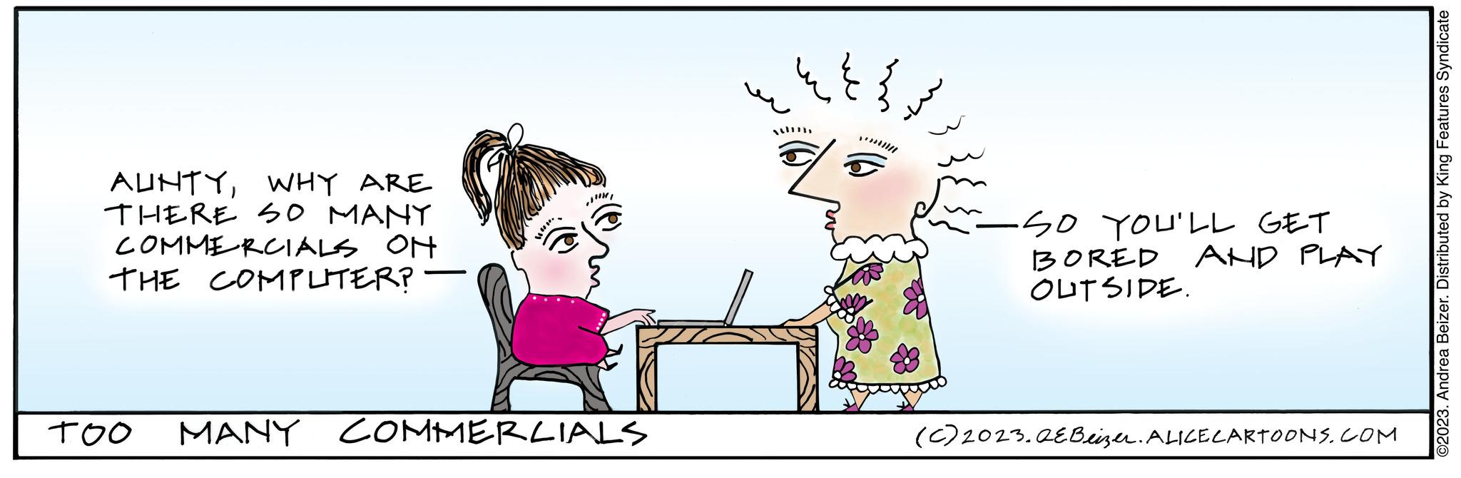 Fictional character OCR: AUNTYWHY ARE THERE SO MANY COMMERCIALS ON THE COMPLITER? TOO Han. MANY COMMERCIALS ???? SO YOU'LL GET BORED OUTSIDE. AND PLAY (c) 2023.QEBeizer. ALICE CARTOONS.COM ©2023. Andrea Beizer. Distributed by King Features Syndicate AUNTYWHY ARE THERE SO MANY COMMERCIALS ON THE COMPLITER ? TOO Han . MANY COMMERCIALS ???? SO YOU'LL GET BORED OUTSIDE . AND PLAY ( c ) 2023.QEBeizer . ALICE CARTOONS.COM © 2023 . Andrea Beizer . Distributed by King Features Syndicate
