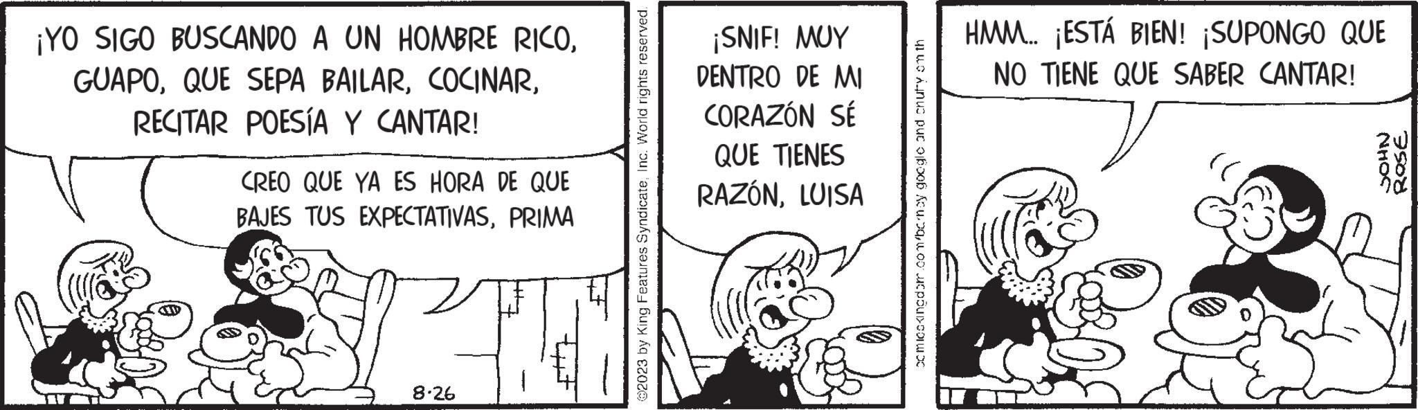 Monochrome OCR: ¡YO SIGO BUSCANDO A UN HOMBRE RICORECITAR POESÍA Y CANTAR! CREO QUE YA ES HORA DE QUE BAJES TUS EXPECTATIVASPRIMA 8.26 ?2023 by King Features SyndicateInc. World rights reserved. ¡SNIF! MUY DENTRO DE MI CORAZÓN SÉ QUE TIENES RAZÓNLUISA comicokingdom.com/bcrnoy google and chuffy onth HMM... ¡ESTÁ BIEN! ¡SUPONGO QUE NO TIENE QUE SABER CANTAR! NHOS ROSE ¡ YO SIGO BUSCANDO A UN HOMBRE RICOQUE SEPA BAILARRECITAR POESÍA Y CANTAR ! CREO QUE YA ES HORA DE QUE BAJES TUS EXPECTATIVASPRIMA 8.26 ?2023 by King Features SyndicateInc. World rights reserved . ¡ SNIF ! MUY DENTRO DE MI CORAZÓN SÉ QUE TIENES RAZÓNLUISA comicokingdom.com/bcrnoy google and chuffy onth HMM ... ¡ ESTÁ BIEN ! ¡ SUPONGO QUE NO TIENE QUE SABER CANTAR ! NHOS ROSE
