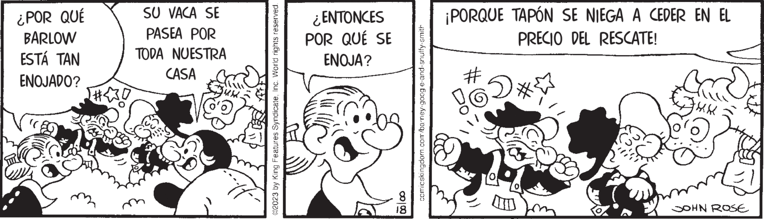 Illustration OCR: ¿POR QUÉ BARLOW ESTÁ TAN ENOJADO? SU VACA SE PASEA POR TODA NUESTRA CASA 2023 by King Features SyndicateInc. World rights reserved. ¿ENTONCES POR QUÉ SE ENOJA? 00 00 18 comicskingdom.com/barney-googe-and-snuffy-smith ¡PORQUE TAPÓN SE NIEGA A CEDER EN EL PRECIO DEL RESCATE! # 6D* XXX JOHN ROSE ¿ POR QUÉ BARLOW ESTÁ TAN ENOJADO ? SU VACA SE PASEA POR TODA NUESTRA CASA 2023 by King Features SyndicateInc. World rights reserved . ¿ ENTONCES POR QUÉ SE ENOJA ? 00 00 18 comicskingdom.com/barney-googe-and-snuffy-smith ¡ PORQUE TAPÓN SE NIEGA A CEDER EN EL PRECIO DEL RESCATE ! # 6D * XXX JOHN ROSE