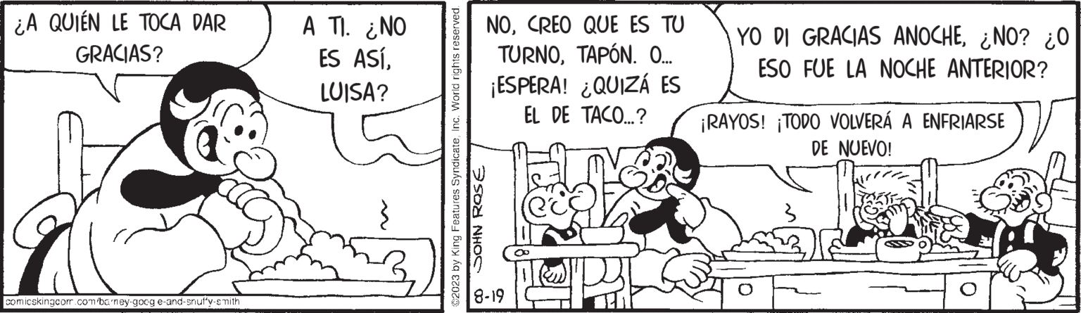 Parallel OCR: ¿A QUIÉN LE TOCA DAR GRACIAS? 19 comicskingcom.com/barney-goog e-and-snuffy-smith www A TI. ¿NO ES ASÍLUISA? ©2023 by King Features SyndicateInc. World rights reserved. JOHN ROSE NOCREO QUE ES TU TURNOTAPÓN. O... ¡ESPERA! ¿QUIZÁ ES EL DE TACO...? 8-19 (ec) YO DI GRACIAS ANOCHE¿NO? ¿O ESO FUE LA NOCHE ANTERIOR? ¡RAYOS! ¡TODO VOLVERÁ A ENFRIARSE DE NUEVO! ¿ A QUIÉN LE TOCA DAR GRACIAS ? 19 comicskingcom.com/barney-goog e - and - snuffy - smith www A TI . ¿ NO ES ASÍLUISA ? © 2023 by King Features SyndicateInc. World rights reserved . JOHN ROSE NOCREO QUE ES TU TURNOTAPÓN . O ... ¡ ESPERA ! ¿ QUIZÁ ES EL DE TACO ... ? 8-19 ( ec ) YO DI GRACIAS ANOCHE¿ NO ? ¿ O ESO FUE LA NOCHE ANTERIOR ? ¡ RAYOS ! ¡ TODO VOLVERÁ A ENFRIARSE DE NUEVO !