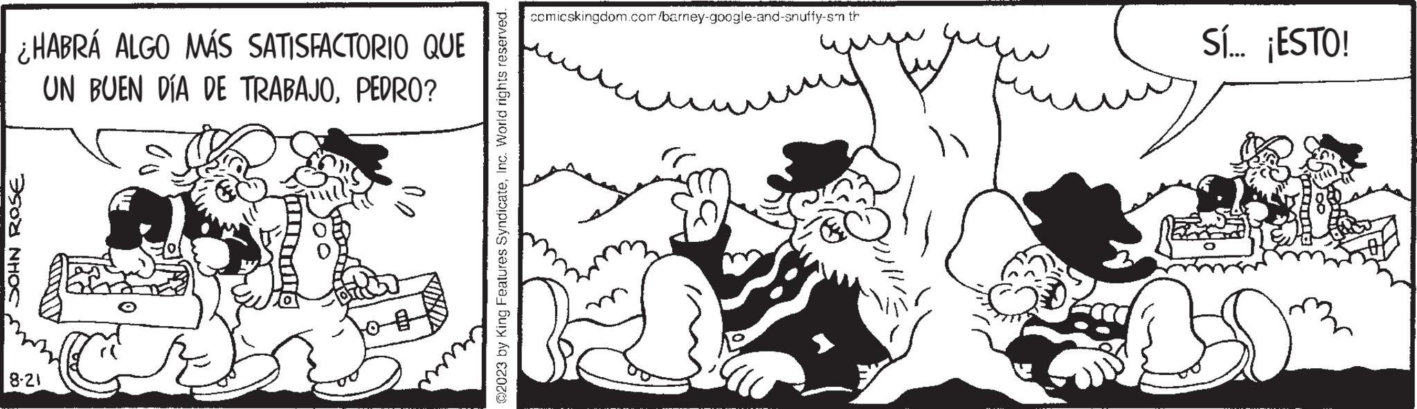 Happy OCR: ¿HABRÁ ALGO MÁS SATISFACTORIO QUE UN BUEN DÍA DE TRABAJOPEDRO? JOHN ROSE 8-21 C ???? ©2023 by King Features SyndicateInc. World rights reserved. comicskingdom.com/barney-google-and-snuffy-sm th Sí... ¡ESTO! ¿ HABRÁ ALGO MÁS SATISFACTORIO QUE UN BUEN DÍA DE TRABAJOPEDRO ? JOHN ROSE 8-21 C ???? © 2023 by King Features SyndicateInc. World rights reserved . comicskingdom.com/barney-google-and-snuffy-sm th Sí ... ¡ ESTO !