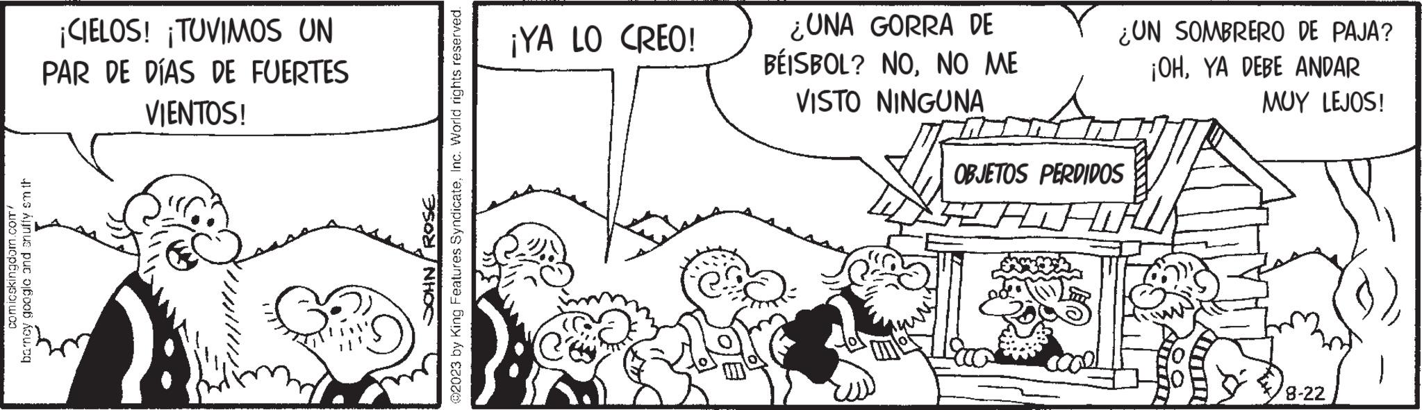 Rectangle OCR: comicskingdom.com/ barney google and snuffy sm th ¡CIELOS! ¡TUVIMOS UN PAR DE DÍAS DE FUERTES VIENTOS! ROSE ?2023 by King Features SyndicateInc. World rights reserved. NHOC ¡YA LO CREO! (C) ¿UNA GORRA DE BÉISBOL? NONO ME VISTO NINGUNA ¿UN SOMBRERO DE PAJA? ¡OHYA DEBE ANDAR OBJETOS PERDIDOS ? MUY LEJOS! 8-22 comicskingdom.com/ barney google and snuffy sm th ¡ CIELOS ! ¡ TUVIMOS UN PAR DE DÍAS DE FUERTES VIENTOS ! ROSE ?2023 by King Features SyndicateInc. World rights reserved . NHOC ¡ YA LO CREO ! ( C ) ¿ UNA GORRA DE BÉISBOL ? NONO ME VISTO NINGUNA ¿ UN SOMBRERO DE PAJA ? ¡ OHYA DEBE ANDAR OBJETOS PERDIDOS ? MUY LEJOS ! 8-22